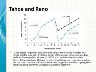Tahoe and Reno
• Tahoe detect congestion only by setting a timer for receiving a related ACK.
Tahoe sets the slow start threshold to half of the current congestion window,
reduces the congestion window to 1 MSS, and resets to slow-start state.
• Reno: If three duplicate ACKs are received, it will halve the congestion window,
set the slow start threshold equal to the new congestion window, skipping slow-
start and going directly to Congestion Avoidance algorithm
 
