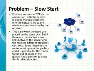 Problem – Slow Start
• Previous versions of TCP start a
connection with the sender
injecting multiple segments
into the network, up to the
windows size advertised by the
receiver.
• This is ok when the hosts are
placed on the same LAN. But if
there are routers and slower
links between the sender and
the receiver different problems
can arise. Some intermediate
router must queue the packets
and it is possible for the router
to run out of space in the
queue. The algorithm to avoid
this is called slow start.
 