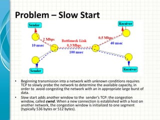 Problem – Slow Start
• Beginning transmission into a network with unknown conditions requires
TCP to slowly probe the network to determine the available capacity, in
order to avoid congesting the network with an in appropriate large burst of
data.
• Slow start adds another window to the sender’s TCP: the congestion
window, called cwnd. When a new connection is established with a host on
another network, the congestion window is initialized to one segment
(typically 536 bytes or 512 bytes).
 
