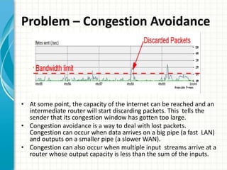 Problem – Congestion Avoidance
• At some point, the capacity of the internet can be reached and an
intermediate router will start discarding packets. This tells the
sender that its congestion window has gotten too large.
• Congestion avoidance is a way to deal with lost packets.
Congestion can occur when data arrives on a big pipe (a fast LAN)
and outputs on a smaller pipe (a slower WAN).
• Congestion can also occur when multiple input streams arrive at a
router whose output capacity is less than the sum of the inputs.
 