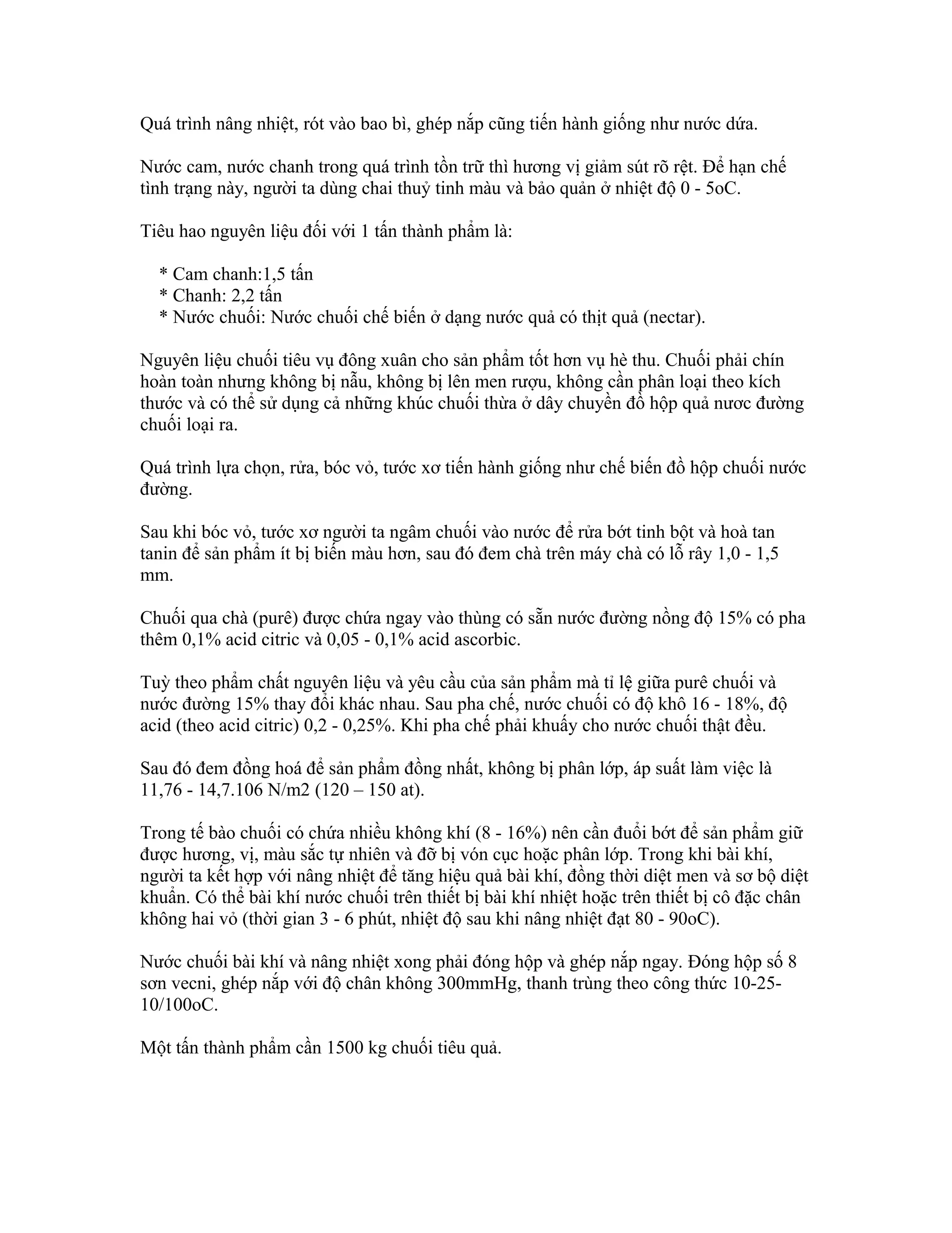 Quá trình nâng nhiệt, rót vào bao bì, ghép nắp cũng tiến hành giống như nước dứa.

Nước cam, nước chanh trong quá trình tồn trữ thì hương vị giảm sút rõ rệt. Để hạn chế
tình trạng này, người ta dùng chai thuỷ tinh màu và bảo quản ở nhiệt độ 0 - 5oC.

Tiêu hao nguyên liệu đối với 1 tấn thành phẩm là:

  * Cam chanh:1,5 tấn
  * Chanh: 2,2 tấn
  * Nước chuối: Nước chuối chế biến ở dạng nước quả có thịt quả (nectar).

Nguyên liệu chuối tiêu vụ đông xuân cho sản phẩm tốt hơn vụ hè thu. Chuối phải chín
hoàn toàn nhưng không bị nẫu, không bị lên men rượu, không cần phân loại theo kích
thước và có thể sử dụng cả những khúc chuối thừa ở dây chuyền đồ hộp quả nươc đường
chuối loại ra.

Quá trình lựa chọn, rửa, bóc vỏ, tước xơ tiến hành giống như chế biến đồ hộp chuối nước
đường.

Sau khi bóc vỏ, tước xơ người ta ngâm chuối vào nước để rửa bớt tinh bột và hoà tan
tanin để sản phẩm ít bị biến màu hơn, sau đó đem chà trên máy chà có lỗ rây 1,0 - 1,5
mm.

Chuối qua chà (purê) được chứa ngay vào thùng có sẵn nước đường nồng độ 15% có pha
thêm 0,1% acid citric và 0,05 - 0,1% acid ascorbic.

Tuỳ theo phẩm chất nguyên liệu và yêu cầu của sản phẩm mà tỉ lệ giữa purê chuối và
nước đường 15% thay đổi khác nhau. Sau pha chế, nước chuối có độ khô 16 - 18%, độ
acid (theo acid citric) 0,2 - 0,25%. Khi pha chế phải khuấy cho nước chuối thật đều.

Sau đó đem đồng hoá để sản phẩm đồng nhất, không bị phân lớp, áp suất làm việc là
11,76 - 14,7.106 N/m2 (120 – 150 at).

Trong tế bào chuối có chứa nhiều không khí (8 - 16%) nên cần đuổi bớt để sản phẩm giữ
được hương, vị, màu sắc tự nhiên và đỡ bị vón cục hoặc phân lớp. Trong khi bài khí,
người ta kết hợp với nâng nhiệt để tăng hiệu quả bài khí, đồng thời diệt men và sơ bộ diệt
khuẩn. Có thể bài khí nước chuối trên thiết bị bài khí nhiệt hoặc trên thiết bị cô đặc chân
không hai vỏ (thời gian 3 - 6 phút, nhiệt độ sau khi nâng nhiệt đạt 80 - 90oC).

Nước chuối bài khí và nâng nhiệt xong phải đóng hộp và ghép nắp ngay. Đóng hộp số 8
sơn vecni, ghép nắp với độ chân không 300mmHg, thanh trùng theo công thức 10-25-
10/100oC.

Một tấn thành phẩm cần 1500 kg chuối tiêu quả.
 