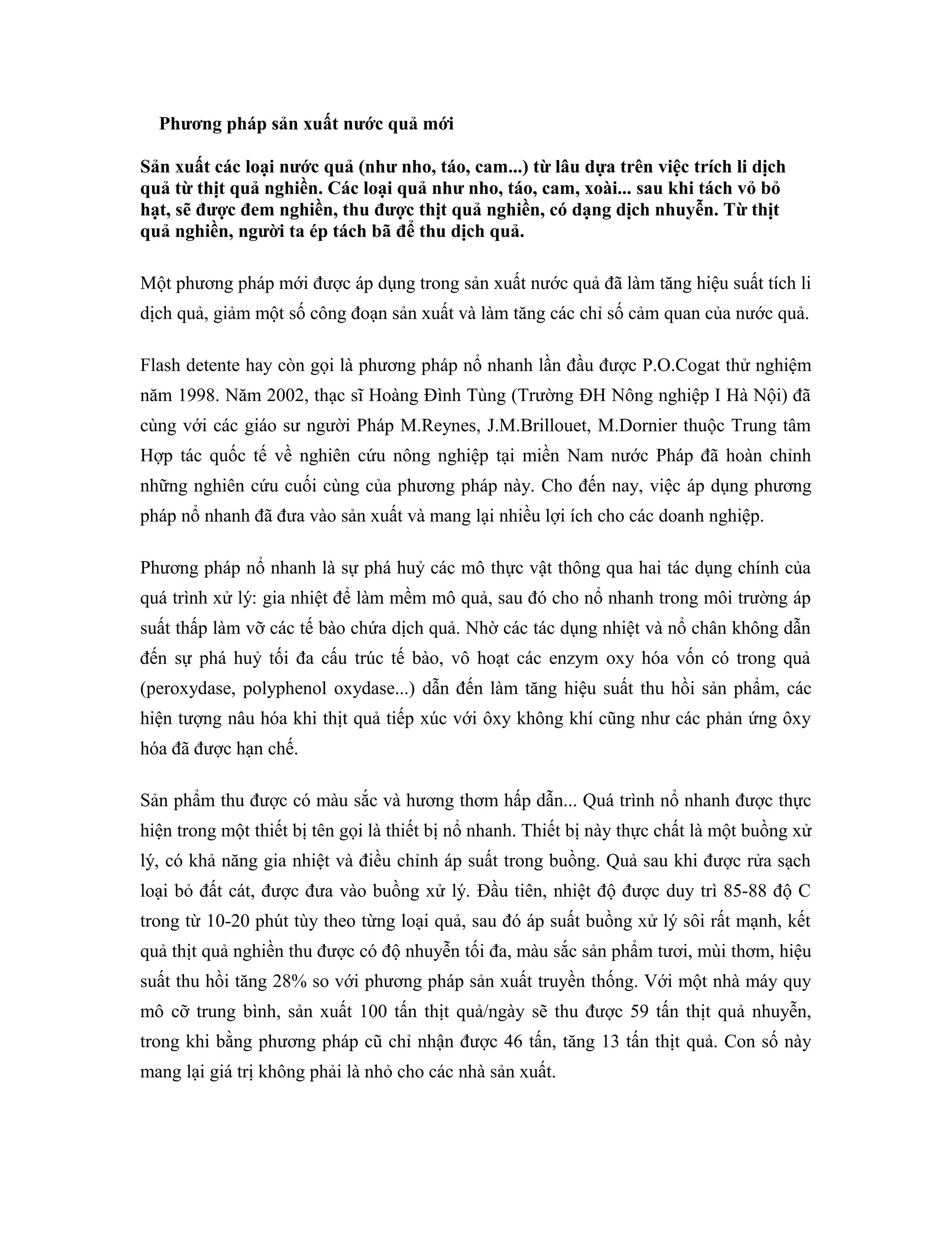 Phương pháp sản xuất nước quả mới

Sản xuất các loại nước quả (như nho, táo, cam...) từ lâu dựa trên việc trích li dịch
quả từ thịt quả nghiền. Các loại quả như nho, táo, cam, xoài... sau khi tách vỏ bỏ
hạt, sẽ được đem nghiền, thu được thịt quả nghiền, có dạng dịch nhuyễn. Từ thịt
quả nghiền, người ta ép tách bã để thu dịch quả.

Một phương pháp mới được áp dụng trong sản xuất nước quả đã làm tăng hiệu suất tích li
dịch quả, giảm một số công đoạn sản xuất và làm tăng các chỉ số cảm quan của nước quả.

Flash detente hay còn gọi là phương pháp nổ nhanh lần đầu được P.O.Cogat thử nghiệm
năm 1998. Năm 2002, thạc sĩ Hoàng Đình Tùng (Trường ĐH Nông nghiệp I Hà Nội) đã
cùng với các giáo sư người Pháp M.Reynes, J.M.Brillouet, M.Dornier thuộc Trung tâm
Hợp tác quốc tế về nghiên cứu nông nghiệp tại miền Nam nước Pháp đã hoàn chỉnh
những nghiên cứu cuối cùng của phương pháp này. Cho đến nay, việc áp dụng phương
pháp nổ nhanh đã đưa vào sản xuất và mang lại nhiều lợi ích cho các doanh nghiệp.

Phương pháp nổ nhanh là sự phá huỷ các mô thực vật thông qua hai tác dụng chính của
quá trình xử lý: gia nhiệt để làm mềm mô quả, sau đó cho nổ nhanh trong môi trường áp
suất thấp làm vỡ các tế bào chứa dịch quả. Nhờ các tác dụng nhiệt và nổ chân không dẫn
đến sự phá huỷ tối đa cấu trúc tế bào, vô hoạt các enzym oxy hóa vốn có trong quả
(peroxydase, polyphenol oxydase...) dẫn đến làm tăng hiệu suất thu hồi sản phẩm, các
hiện tượng nâu hóa khi thịt quả tiếp xúc với ôxy không khí cũng như các phản ứng ôxy
hóa đã được hạn chế.

Sản phẩm thu được có màu sắc và hương thơm hấp dẫn... Quá trình nổ nhanh được thực
hiện trong một thiết bị tên gọi là thiết bị nổ nhanh. Thiết bị này thực chất là một buồng xử
lý, có khả năng gia nhiệt và điều chỉnh áp suất trong buồng. Quả sau khi được rửa sạch
loại bỏ đất cát, được đưa vào buồng xử lý. Đầu tiên, nhiệt độ được duy trì 85-88 độ C
trong từ 10-20 phút tùy theo từng loại quả, sau đó áp suất buồng xử lý sôi rất mạnh, kết
quả thịt quả nghiền thu được có độ nhuyễn tối đa, màu sắc sản phẩm tươi, mùi thơm, hiệu
suất thu hồi tăng 28% so với phương pháp sản xuất truyền thống. Với một nhà máy quy
mô cỡ trung bình, sản xuất 100 tấn thịt quả/ngày sẽ thu được 59 tấn thịt quả nhuyễn,
trong khi bằng phương pháp cũ chỉ nhận được 46 tấn, tăng 13 tấn thịt quả. Con số này
mang lại giá trị không phải là nhỏ cho các nhà sản xuất.
 