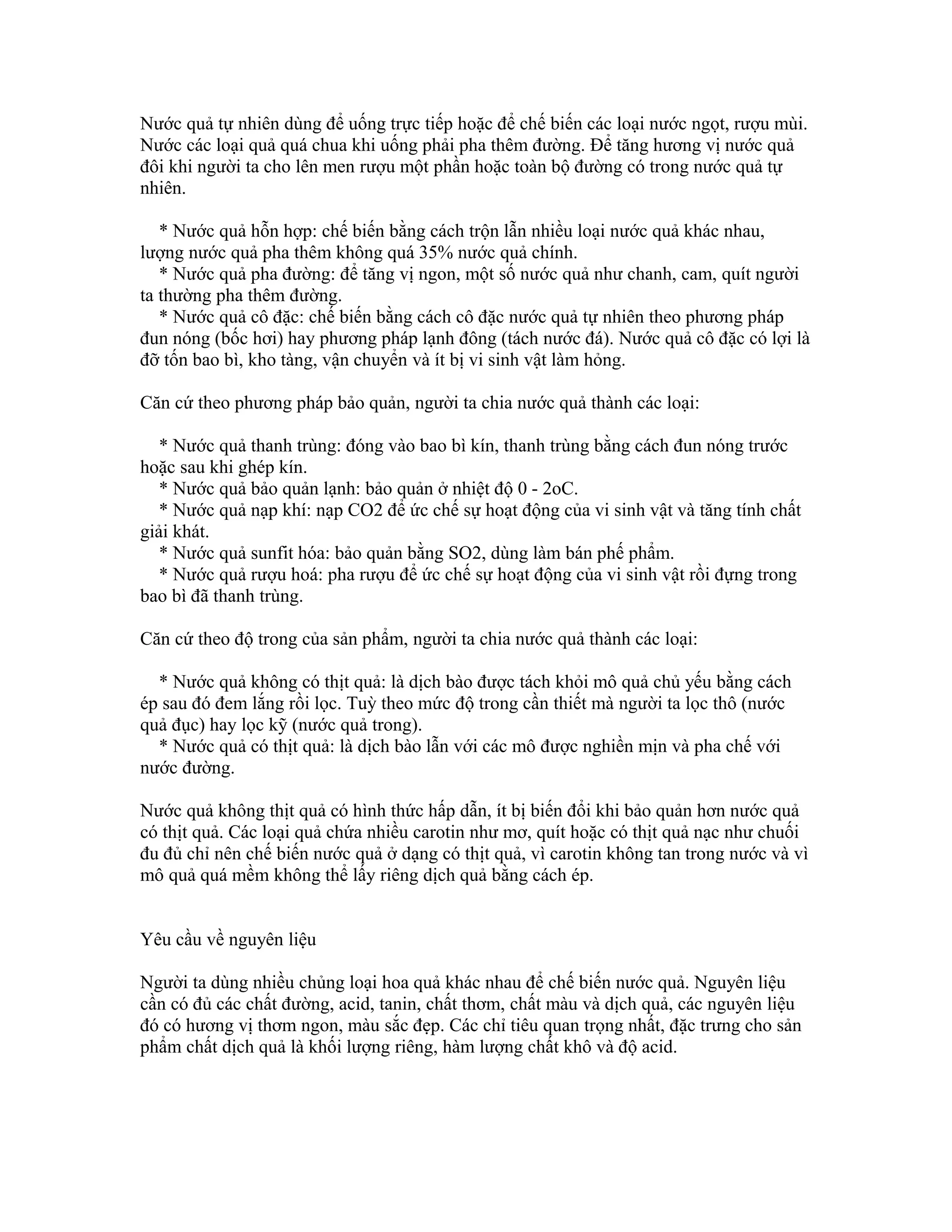 Nước quả tự nhiên dùng để uống trực tiếp hoặc để chế biến các loại nước ngọt, rượu mùi.
Nước các loại quả quá chua khi uống phải pha thêm đường. Để tăng hương vị nước quả
đôi khi người ta cho lên men rượu một phần hoặc toàn bộ đường có trong nước quả tự
nhiên.

   * Nước quả hỗn hợp: chế biến bằng cách trộn lẫn nhiều loại nước quả khác nhau,
lượng nước quả pha thêm không quá 35% nước quả chính.
   * Nước quả pha đường: để tăng vị ngon, một số nước quả như chanh, cam, quít người
ta thường pha thêm đường.
   * Nước quả cô đặc: chế biến bằng cách cô đặc nước quả tự nhiên theo phương pháp
đun nóng (bốc hơi) hay phương pháp lạnh đông (tách nước đá). Nước quả cô đặc có lợi là
đỡ tốn bao bì, kho tàng, vận chuyển và ít bị vi sinh vật làm hỏng.

Căn cứ theo phương pháp bảo quản, người ta chia nước quả thành các loại:

   * Nước quả thanh trùng: đóng vào bao bì kín, thanh trùng bằng cách đun nóng trước
hoặc sau khi ghép kín.
   * Nước quả bảo quản lạnh: bảo quản ở nhiệt độ 0 - 2oC.
   * Nước quả nạp khí: nạp CO2 để ức chế sự hoạt động của vi sinh vật và tăng tính chất
giải khát.
   * Nước quả sunfit hóa: bảo quản bằng SO2, dùng làm bán phế phẩm.
   * Nước quả rượu hoá: pha rượu để ức chế sự hoạt động của vi sinh vật rồi đựng trong
bao bì đã thanh trùng.

Căn cứ theo độ trong của sản phẩm, người ta chia nước quả thành các loại:

  * Nước quả không có thịt quả: là dịch bào được tách khỏi mô quả chủ yếu bằng cách
ép sau đó đem lắng rồi lọc. Tuỳ theo mức độ trong cần thiết mà người ta lọc thô (nước
quả đục) hay lọc kỹ (nước quả trong).
  * Nước quả có thịt quả: là dịch bào lẫn với các mô được nghiền mịn và pha chế với
nước đường.

Nước quả không thịt quả có hình thức hấp dẫn, ít bị biến đổi khi bảo quản hơn nước quả
có thịt quả. Các loại quả chứa nhiều carotin như mơ, quít hoặc có thịt quả nạc như chuối
đu đủ chỉ nên chế biến nước quả ở dạng có thịt quả, vì carotin không tan trong nước và vì
mô quả quá mềm không thể lấy riêng dịch quả bằng cách ép.


Yêu cầu về nguyên liệu

Người ta dùng nhiều chủng loại hoa quả khác nhau để chế biến nước quả. Nguyên liệu
cần có đủ các chất đường, acid, tanin, chất thơm, chất màu và dịch quả, các nguyên liệu
đó có hương vị thơm ngon, màu sắc đẹp. Các chỉ tiêu quan trọng nhất, đặc trưng cho sản
phẩm chất dịch quả là khối lượng riêng, hàm lượng chất khô và độ acid.
 