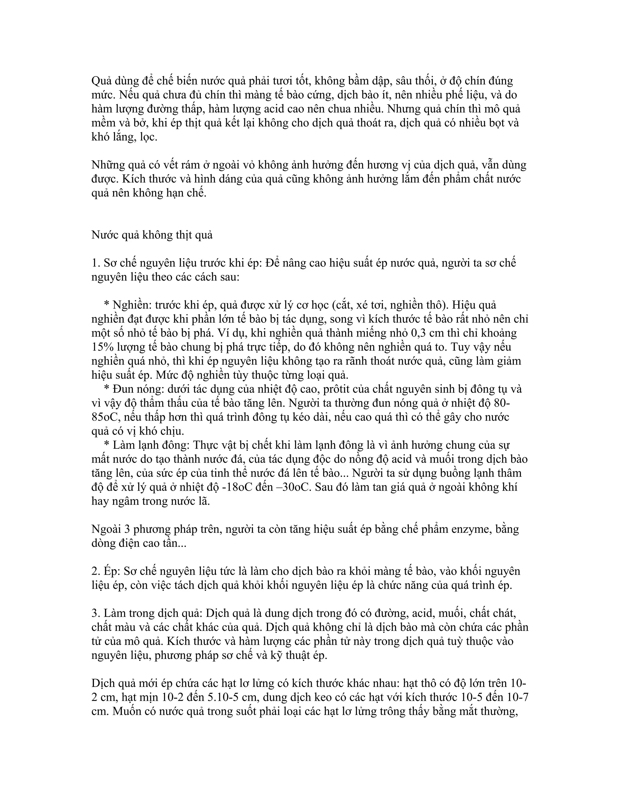 Quả dùng để chế biến nước quả phải tươi tốt, không bầm dập, sâu thối, ở độ chín đúng
mức. Nếu quả chưa đủ chín thì màng tế bào cứng, dịch bào ít, nên nhiều phế liệu, và do
hàm lượng đường thấp, hàm lượng acid cao nên chua nhiều. Nhưng quả chín thì mô quả
mềm và bở, khi ép thịt quả kết lại không cho dịch quả thoát ra, dịch quả có nhiều bọt và
khó lắng, lọc.

Những quả có vết rám ở ngoài vỏ không ảnh hưởng đến hương vị của dịch quả, vẫn dùng
được. Kích thước và hình dáng của quả cũng không ảnh hưởng lắm đến phẩm chất nước
quả nên không hạn chế.


Nước quả không thịt quả

1. Sơ chế nguyên liệu trước khi ép: Để nâng cao hiệu suất ép nước quả, người ta sơ chế
nguyên liệu theo các cách sau:

   * Nghiền: trước khi ép, quả được xử lý cơ học (cắt, xé tơi, nghiền thô). Hiệu quả
nghiền đạt được khi phần lớn tế bào bị tác dụng, song vì kích thước tế bào rất nhỏ nên chỉ
một số nhỏ tế bào bị phá. Ví dụ, khi nghiền quả thành miếng nhỏ 0,3 cm thì chỉ khoảng
15% lượng tế bào chung bị phá trực tiếp, do đó không nên nghiền quá to. Tuy vậy nếu
nghiền quá nhỏ, thì khi ép nguyên liệu không tạo ra rãnh thoát nước quả, cũng làm giảm
hiệu suất ép. Mức độ nghiền tùy thuộc từng loại quả.
   * Đun nóng: dưới tác dụng của nhiệt độ cao, prôtit của chất nguyên sinh bị đông tụ và
vì vậy độ thẩm thấu của tế bào tăng lên. Người ta thường đun nóng quả ở nhiệt độ 80-
85oC, nếu thấp hơn thì quá trình đông tụ kéo dài, nếu cao quá thì có thể gây cho nước
quả có vị khó chịu.
   * Làm lạnh đông: Thực vật bị chết khi làm lạnh đông là vì ảnh hưởng chung của sự
mất nước do tạo thành nước đá, của tác dụng độc do nồng độ acid và muối trong dịch bào
tăng lên, của sức ép của tinh thể nước đá lên tế bào... Người ta sử dụng buồng lạnh thâm
độ để xử lý quả ở nhiệt độ -18oC đến –30oC. Sau đó làm tan giá quả ở ngoài không khí
hay ngâm trong nước lã.

Ngoài 3 phương pháp trên, người ta còn tăng hiệu suất ép bằng chế phẩm enzyme, bằng
dòng điện cao tần...

2. Ép: Sơ chế nguyên liệu tức là làm cho dịch bào ra khỏi màng tế bào, vào khối nguyên
liệu ép, còn việc tách dịch quả khỏi khối nguyên liệu ép là chức năng của quá trình ép.

3. Làm trong dịch quả: Dịch quả là dung dịch trong đó có đường, acid, muối, chất chát,
chất màu và các chất khác của quả. Dịch quả không chỉ là dịch bào mà còn chứa các phần
tử của mô quả. Kích thước và hàm lượng các phần tử này trong dịch quả tuỳ thuộc vào
nguyên liệu, phương pháp sơ chế và kỹ thuật ép.

Dịch quả mới ép chứa các hạt lơ lửng có kích thước khác nhau: hạt thô có độ lớn trên 10-
2 cm, hạt mịn 10-2 đến 5.10-5 cm, dung dịch keo có các hạt với kích thước 10-5 đến 10-7
cm. Muốn có nước quả trong suốt phải loại các hạt lơ lửng trông thấy bằng mắt thường,
 
