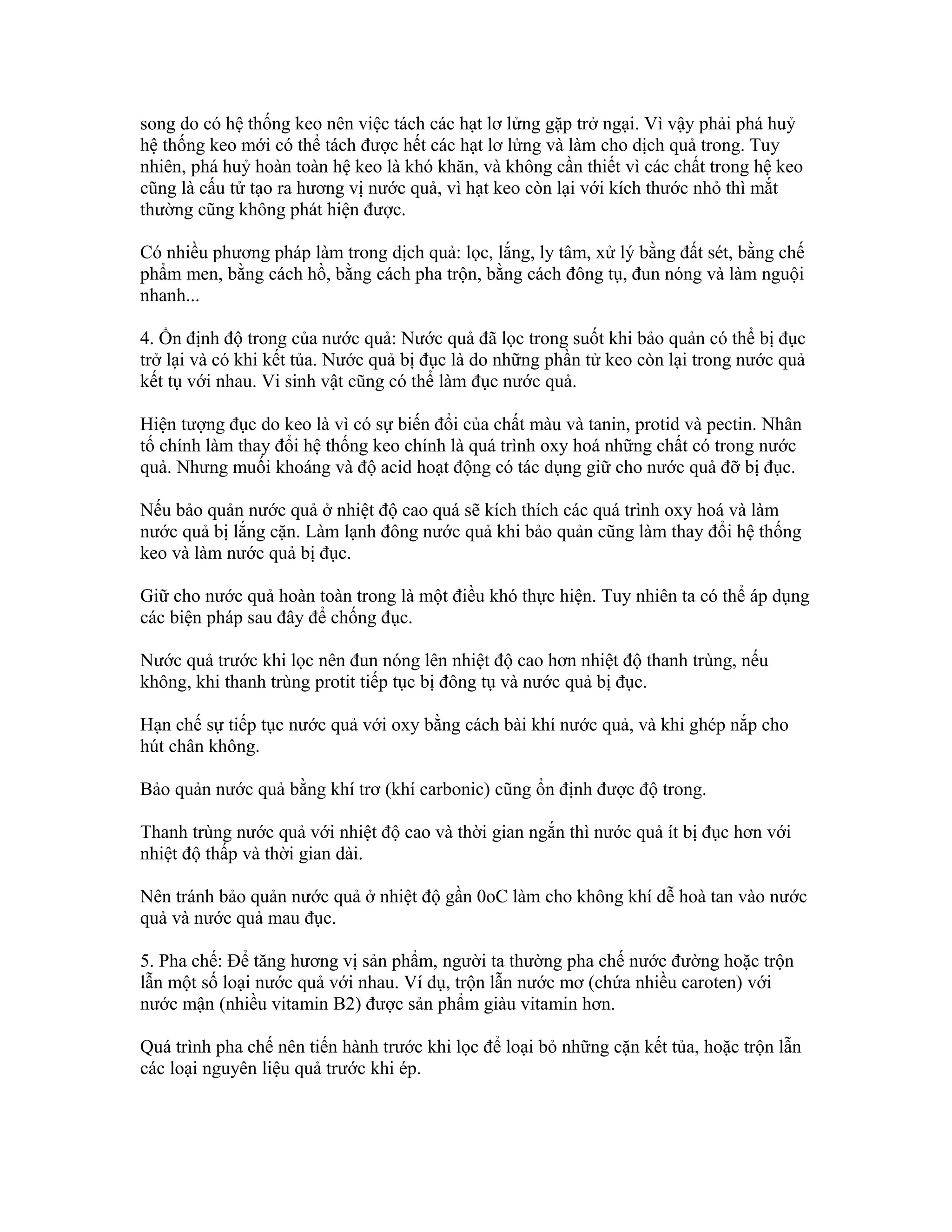song do có hệ thống keo nên việc tách các hạt lơ lửng gặp trở ngại. Vì vậy phải phá huỷ
hệ thống keo mới có thể tách được hết các hạt lơ lửng và làm cho dịch quả trong. Tuy
nhiên, phá huỷ hoàn toàn hệ keo là khó khăn, và không cần thiết vì các chất trong hệ keo
cũng là cấu tử tạo ra hương vị nước quả, vì hạt keo còn lại với kích thước nhỏ thì mắt
thường cũng không phát hiện được.

Có nhiều phương pháp làm trong dịch quả: lọc, lắng, ly tâm, xử lý bằng đất sét, bằng chế
phẩm men, bằng cách hồ, bằng cách pha trộn, bằng cách đông tụ, đun nóng và làm nguội
nhanh...

4. Ổn định độ trong của nước quả: Nước quả đã lọc trong suốt khi bảo quản có thể bị đục
trở lại và có khi kết tủa. Nước quả bị đục là do những phần tử keo còn lại trong nước quả
kết tụ với nhau. Vi sinh vật cũng có thể làm đục nước quả.

Hiện tượng đục do keo là vì có sự biến đổi của chất màu và tanin, protid và pectin. Nhân
tố chính làm thay đổi hệ thống keo chính là quá trình oxy hoá những chất có trong nước
quả. Nhưng muối khoáng và độ acid hoạt động có tác dụng giữ cho nước quả đỡ bị đục.

Nếu bảo quản nước quả ở nhiệt độ cao quá sẽ kích thích các quá trình oxy hoá và làm
nước quả bị lắng cặn. Làm lạnh đông nước quả khi bảo quản cũng làm thay đổi hệ thống
keo và làm nước quả bị đục.

Giữ cho nước quả hoàn toàn trong là một điều khó thực hiện. Tuy nhiên ta có thể áp dụng
các biện pháp sau đây để chống đục.

Nước quả trước khi lọc nên đun nóng lên nhiệt độ cao hơn nhiệt độ thanh trùng, nếu
không, khi thanh trùng protit tiếp tục bị đông tụ và nước quả bị đục.

Hạn chế sự tiếp tục nước quả với oxy bằng cách bài khí nước quả, và khi ghép nắp cho
hút chân không.

Bảo quản nước quả bằng khí trơ (khí carbonic) cũng ổn định được độ trong.

Thanh trùng nước quả với nhiệt độ cao và thời gian ngắn thì nước quả ít bị đục hơn với
nhiệt độ thấp và thời gian dài.

Nên tránh bảo quản nước quả ở nhiệt độ gần 0oC làm cho không khí dễ hoà tan vào nước
quả và nước quả mau đục.

5. Pha chế: Để tăng hương vị sản phẩm, người ta thường pha chế nước đường hoặc trộn
lẫn một số loại nước quả với nhau. Ví dụ, trộn lẫn nước mơ (chứa nhiều caroten) với
nước mận (nhiều vitamin B2) được sản phẩm giàu vitamin hơn.

Quá trình pha chế nên tiến hành trước khi lọc để loại bỏ những cặn kết tủa, hoặc trộn lẫn
các loại nguyên liệu quả trước khi ép.
 