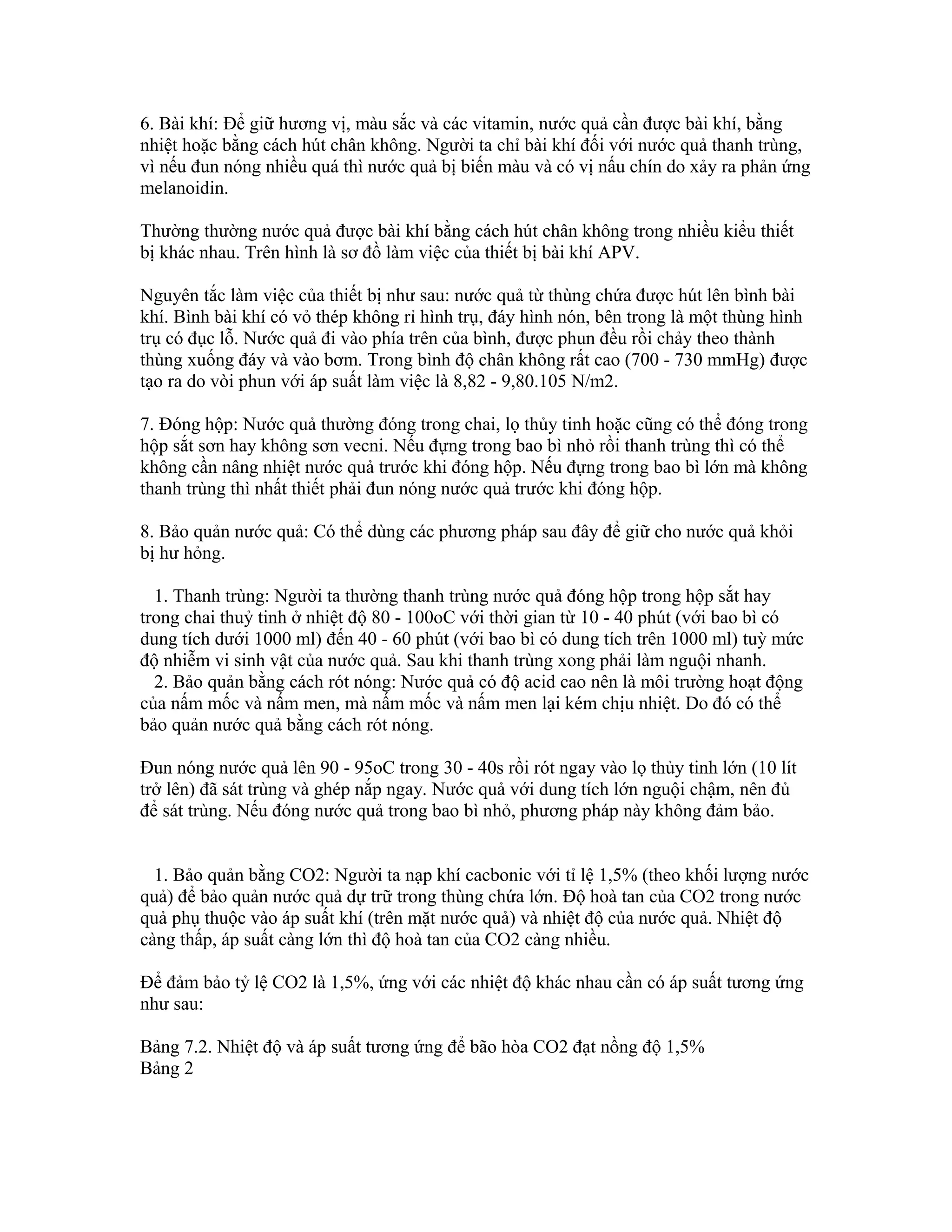 6. Bài khí: Để giữ hương vị, màu sắc và các vitamin, nước quả cần được bài khí, bằng
nhiệt hoặc bằng cách hút chân không. Người ta chỉ bài khí đối với nước quả thanh trùng,
vì nếu đun nóng nhiều quá thì nước quả bị biến màu và có vị nấu chín do xảy ra phản ứng
melanoidin.

Thường thường nước quả được bài khí bằng cách hút chân không trong nhiều kiểu thiết
bị khác nhau. Trên hình là sơ đồ làm việc của thiết bị bài khí APV.

Nguyên tắc làm việc của thiết bị như sau: nước quả từ thùng chứa được hút lên bình bài
khí. Bình bài khí có vỏ thép không rỉ hình trụ, đáy hình nón, bên trong là một thùng hình
trụ có đục lỗ. Nước quả đi vào phía trên của bình, được phun đều rồi chảy theo thành
thùng xuống đáy và vào bơm. Trong bình độ chân không rất cao (700 - 730 mmHg) được
tạo ra do vòi phun với áp suất làm việc là 8,82 - 9,80.105 N/m2.

7. Đóng hộp: Nước quả thường đóng trong chai, lọ thủy tinh hoặc cũng có thể đóng trong
hộp sắt sơn hay không sơn vecni. Nếu đựng trong bao bì nhỏ rồi thanh trùng thì có thể
không cần nâng nhiệt nước quả trước khi đóng hộp. Nếu đựng trong bao bì lớn mà không
thanh trùng thì nhất thiết phải đun nóng nước quả trước khi đóng hộp.

8. Bảo quản nước quả: Có thể dùng các phương pháp sau đây để giữ cho nước quả khỏi
bị hư hỏng.

  1. Thanh trùng: Người ta thường thanh trùng nước quả đóng hộp trong hộp sắt hay
trong chai thuỷ tinh ở nhiệt độ 80 - 100oC với thời gian từ 10 - 40 phút (với bao bì có
dung tích dưới 1000 ml) đến 40 - 60 phút (với bao bì có dung tích trên 1000 ml) tuỳ mức
độ nhiễm vi sinh vật của nước quả. Sau khi thanh trùng xong phải làm nguội nhanh.
  2. Bảo quản bằng cách rót nóng: Nước quả có độ acid cao nên là môi trường hoạt động
của nấm mốc và nấm men, mà nấm mốc và nấm men lại kém chịu nhiệt. Do đó có thể
bảo quản nước quả bằng cách rót nóng.

Đun nóng nước quả lên 90 - 95oC trong 30 - 40s rồi rót ngay vào lọ thủy tinh lớn (10 lít
trở lên) đã sát trùng và ghép nắp ngay. Nước quả với dung tích lớn nguội chậm, nên đủ
để sát trùng. Nếu đóng nước quả trong bao bì nhỏ, phương pháp này không đảm bảo.


  1. Bảo quản bằng CO2: Người ta nạp khí cacbonic với tỉ lệ 1,5% (theo khối lượng nước
quả) để bảo quản nước quả dự trữ trong thùng chứa lớn. Độ hoà tan của CO2 trong nước
quả phụ thuộc vào áp suất khí (trên mặt nước quả) và nhiệt độ của nước quả. Nhiệt độ
càng thấp, áp suất càng lớn thì độ hoà tan của CO2 càng nhiều.

Để đảm bảo tỷ lệ CO2 là 1,5%, ứng với các nhiệt độ khác nhau cần có áp suất tương ứng
như sau:

Bảng 7.2. Nhiệt độ và áp suất tương ứng để bão hòa CO2 đạt nồng độ 1,5%
Bảng 2
 