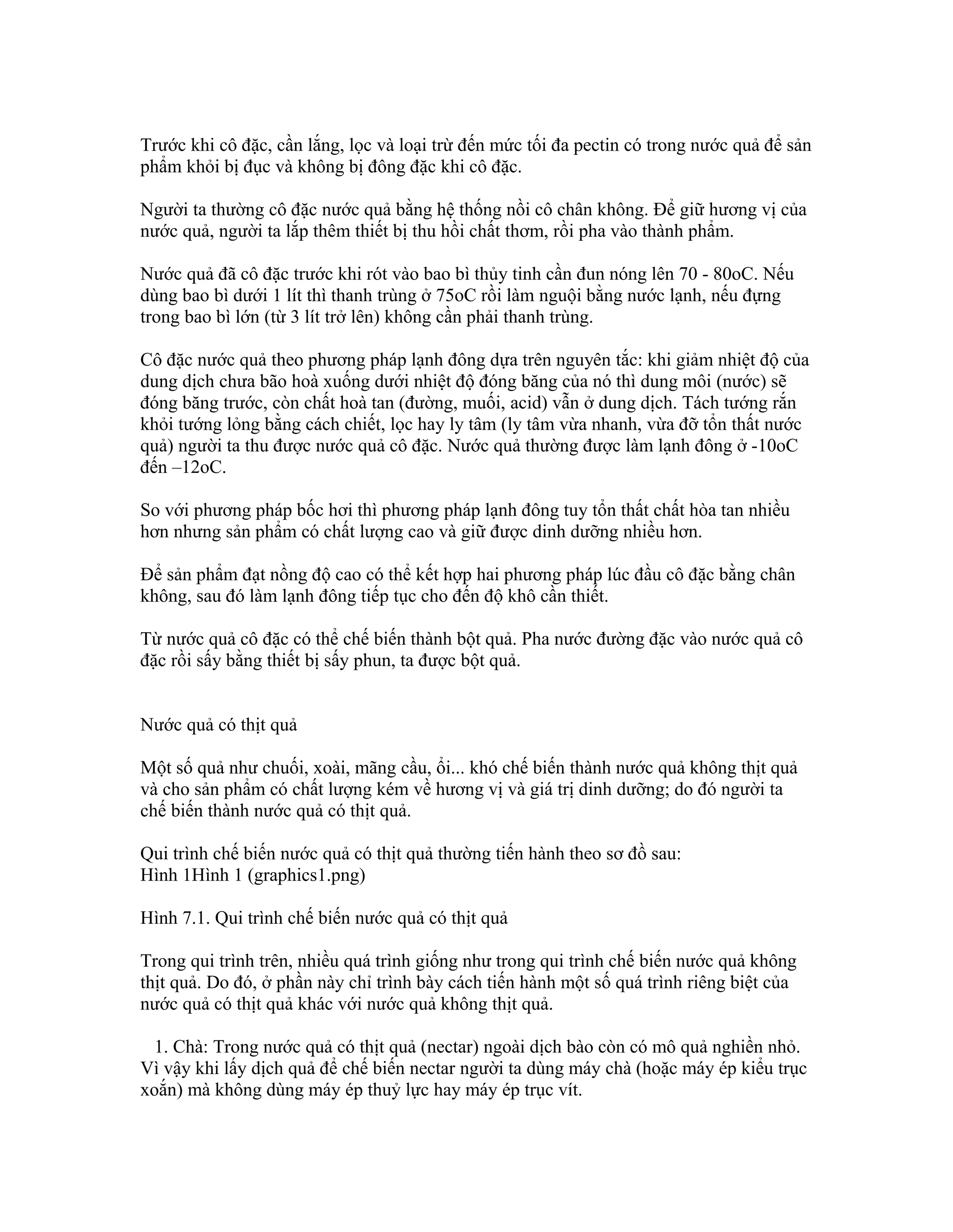 Trước khi cô đặc, cần lắng, lọc và loại trừ đến mức tối đa pectin có trong nước quả để sản
phẩm khỏi bị đục và không bị đông đặc khi cô đặc.

Người ta thường cô đặc nước quả bằng hệ thống nồi cô chân không. Để giữ hương vị của
nước quả, người ta lắp thêm thiết bị thu hồi chất thơm, rồi pha vào thành phẩm.

Nước quả đã cô đặc trước khi rót vào bao bì thủy tinh cần đun nóng lên 70 - 80oC. Nếu
dùng bao bì dưới 1 lít thì thanh trùng ở 75oC rồi làm nguội bằng nước lạnh, nếu đựng
trong bao bì lớn (từ 3 lít trở lên) không cần phải thanh trùng.

Cô đặc nước quả theo phương pháp lạnh đông dựa trên nguyên tắc: khi giảm nhiệt độ của
dung dịch chưa bão hoà xuống dưới nhiệt độ đóng băng của nó thì dung môi (nước) sẽ
đóng băng trước, còn chất hoà tan (đường, muối, acid) vẫn ở dung dịch. Tách tướng rắn
khỏi tướng lỏng bằng cách chiết, lọc hay ly tâm (ly tâm vừa nhanh, vừa đỡ tổn thất nước
quả) người ta thu được nước quả cô đặc. Nước quả thường được làm lạnh đông ở -10oC
đến –12oC.

So với phương pháp bốc hơi thì phương pháp lạnh đông tuy tổn thất chất hòa tan nhiều
hơn nhưng sản phẩm có chất lượng cao và giữ được dinh dưỡng nhiều hơn.

Để sản phẩm đạt nồng độ cao có thể kết hợp hai phương pháp lúc đầu cô đặc bằng chân
không, sau đó làm lạnh đông tiếp tục cho đến độ khô cần thiết.

Từ nước quả cô đặc có thể chế biến thành bột quả. Pha nước đường đặc vào nước quả cô
đặc rồi sấy bằng thiết bị sấy phun, ta được bột quả.


Nước quả có thịt quả

Một số quả như chuối, xoài, mãng cầu, ổi... khó chế biến thành nước quả không thịt quả
và cho sản phẩm có chất lượng kém về hương vị và giá trị dinh dưỡng; do đó người ta
chế biến thành nước quả có thịt quả.

Qui trình chế biến nước quả có thịt quả thường tiến hành theo sơ đồ sau:
Hình 1Hình 1 (graphics1.png)

Hình 7.1. Qui trình chế biến nước quả có thịt quả

Trong qui trình trên, nhiều quá trình giống như trong qui trình chế biến nước quả không
thịt quả. Do đó, ở phần này chỉ trình bày cách tiến hành một số quá trình riêng biệt của
nước quả có thịt quả khác với nước quả không thịt quả.

  1. Chà: Trong nước quả có thịt quả (nectar) ngoài dịch bào còn có mô quả nghiền nhỏ.
Vì vậy khi lấy dịch quả để chế biến nectar người ta dùng máy chà (hoặc máy ép kiểu trục
xoắn) mà không dùng máy ép thuỷ lực hay máy ép trục vít.
 