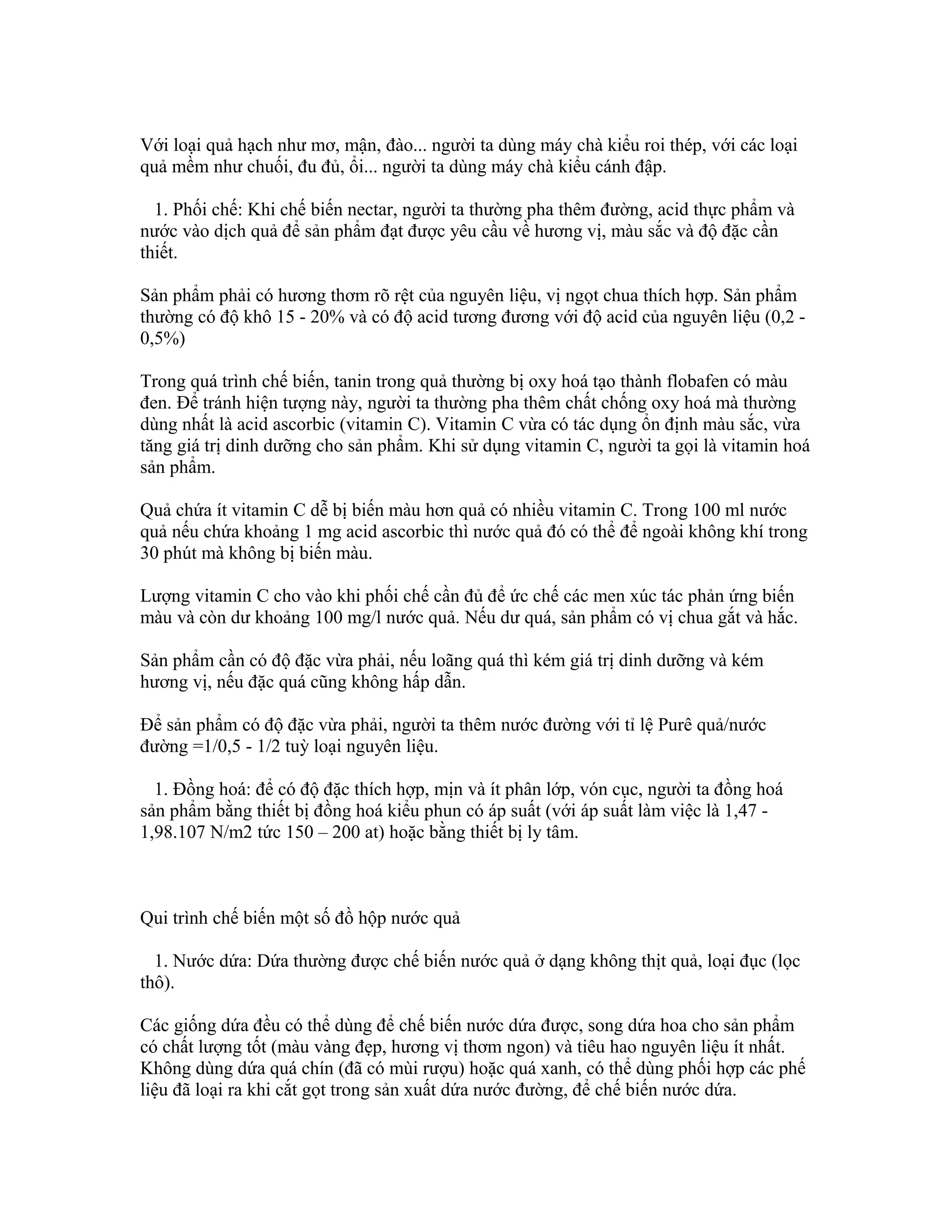 Với loại quả hạch như mơ, mận, đào... người ta dùng máy chà kiểu roi thép, với các loại
quả mềm như chuối, đu đủ, ổi... người ta dùng máy chà kiểu cánh đập.

  1. Phối chế: Khi chế biến nectar, người ta thường pha thêm đường, acid thực phẩm và
nước vào dịch quả để sản phẩm đạt được yêu cầu về hương vị, màu sắc và độ đặc cần
thiết.

Sản phẩm phải có hương thơm rõ rệt của nguyên liệu, vị ngọt chua thích hợp. Sản phẩm
thường có độ khô 15 - 20% và có độ acid tương đương với độ acid của nguyên liệu (0,2 -
0,5%)

Trong quá trình chế biến, tanin trong quả thường bị oxy hoá tạo thành flobafen có màu
đen. Để tránh hiện tượng này, người ta thường pha thêm chất chống oxy hoá mà thường
dùng nhất là acid ascorbic (vitamin C). Vitamin C vừa có tác dụng ổn định màu sắc, vừa
tăng giá trị dinh dưỡng cho sản phẩm. Khi sử dụng vitamin C, người ta gọi là vitamin hoá
sản phẩm.

Quả chứa ít vitamin C dễ bị biến màu hơn quả có nhiều vitamin C. Trong 100 ml nước
quả nếu chứa khoảng 1 mg acid ascorbic thì nước quả đó có thể để ngoài không khí trong
30 phút mà không bị biến màu.

Lượng vitamin C cho vào khi phối chế cần đủ để ức chế các men xúc tác phản ứng biến
màu và còn dư khoảng 100 mg/l nước quả. Nếu dư quá, sản phẩm có vị chua gắt và hắc.

Sản phẩm cần có độ đặc vừa phải, nếu loãng quá thì kém giá trị dinh dưỡng và kém
hương vị, nếu đặc quá cũng không hấp dẫn.

Để sản phẩm có độ đặc vừa phải, người ta thêm nước đường với tỉ lệ Purê quả/nước
đường =1/0,5 - 1/2 tuỳ loại nguyên liệu.

  1. Đồng hoá: để có độ đặc thích hợp, mịn và ít phân lớp, vón cục, người ta đồng hoá
sản phẩm bằng thiết bị đồng hoá kiểu phun có áp suất (với áp suất làm việc là 1,47 -
1,98.107 N/m2 tức 150 – 200 at) hoặc bằng thiết bị ly tâm.



Qui trình chế biến một số đồ hộp nước quả

  1. Nước dứa: Dứa thường được chế biến nước quả ở dạng không thịt quả, loại đục (lọc
thô).

Các giống dứa đều có thể dùng để chế biến nước dứa được, song dứa hoa cho sản phẩm
có chất lượng tốt (màu vàng đẹp, hương vị thơm ngon) và tiêu hao nguyên liệu ít nhất.
Không dùng dứa quá chín (đã có mùi rượu) hoặc quá xanh, có thể dùng phối hợp các phế
liệu đã loại ra khi cắt gọt trong sản xuất dứa nước đường, để chế biến nước dứa.
 