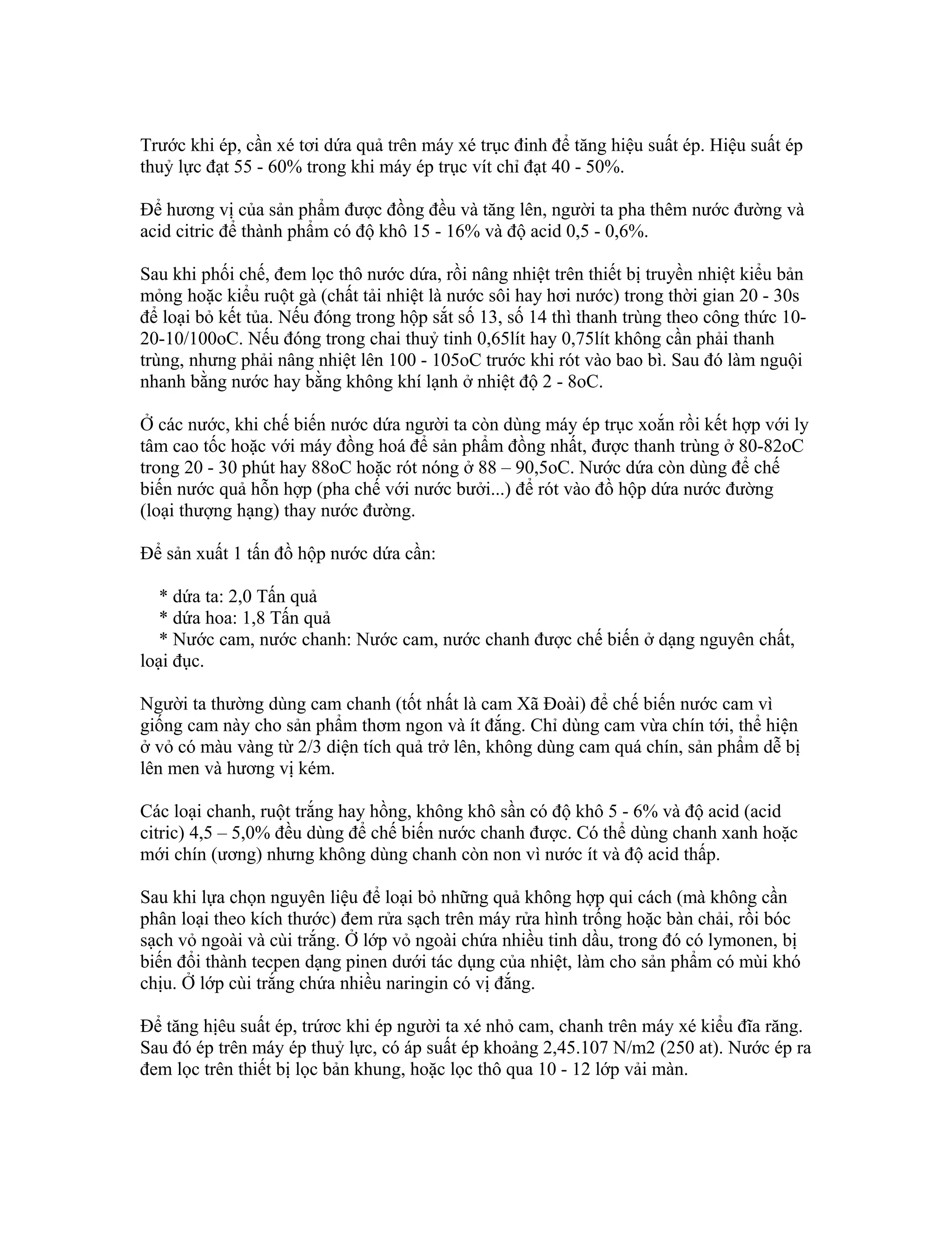 Trước khi ép, cần xé tơi dứa quả trên máy xé trục đinh để tăng hiệu suất ép. Hiệu suất ép
thuỷ lực đạt 55 - 60% trong khi máy ép trục vít chỉ đạt 40 - 50%.

Để hương vị của sản phẩm được đồng đều và tăng lên, người ta pha thêm nước đường và
acid citric để thành phẩm có độ khô 15 - 16% và độ acid 0,5 - 0,6%.

Sau khi phối chế, đem lọc thô nước dứa, rồi nâng nhiệt trên thiết bị truyền nhiệt kiểu bản
mỏng hoặc kiểu ruột gà (chất tải nhiệt là nước sôi hay hơi nước) trong thời gian 20 - 30s
để loại bỏ kết tủa. Nếu đóng trong hộp sắt số 13, số 14 thì thanh trùng theo công thức 10-
20-10/100oC. Nếu đóng trong chai thuỷ tinh 0,65lít hay 0,75lít không cần phải thanh
trùng, nhưng phải nâng nhiệt lên 100 - 105oC trước khi rót vào bao bì. Sau đó làm nguội
nhanh bằng nước hay bằng không khí lạnh ở nhiệt độ 2 - 8oC.

Ở các nước, khi chế biến nước dứa người ta còn dùng máy ép trục xoắn rồi kết hợp với ly
tâm cao tốc hoặc với máy đồng hoá để sản phẩm đồng nhất, được thanh trùng ở 80-82oC
trong 20 - 30 phút hay 88oC hoặc rót nóng ở 88 – 90,5oC. Nước dứa còn dùng để chế
biến nước quả hỗn hợp (pha chế với nước bưởi...) để rót vào đồ hộp dứa nước đường
(loại thượng hạng) thay nước đường.

Để sản xuất 1 tấn đồ hộp nước dứa cần:

   * dứa ta: 2,0 Tấn quả
   * dứa hoa: 1,8 Tấn quả
   * Nước cam, nước chanh: Nước cam, nước chanh được chế biến ở dạng nguyên chất,
loại đục.

Người ta thường dùng cam chanh (tốt nhất là cam Xã Đoài) để chế biến nước cam vì
giống cam này cho sản phẩm thơm ngon và ít đắng. Chỉ dùng cam vừa chín tới, thể hiện
ở vỏ có màu vàng từ 2/3 diện tích quả trở lên, không dùng cam quá chín, sản phẩm dễ bị
lên men và hương vị kém.

Các loại chanh, ruột trắng hay hồng, không khô sần có độ khô 5 - 6% và độ acid (acid
citric) 4,5 – 5,0% đều dùng để chế biến nước chanh được. Có thể dùng chanh xanh hoặc
mới chín (ương) nhưng không dùng chanh còn non vì nước ít và độ acid thấp.

Sau khi lựa chọn nguyên liệu để loại bỏ những quả không hợp qui cách (mà không cần
phân loại theo kích thước) đem rửa sạch trên máy rửa hình trống hoặc bàn chải, rồi bóc
sạch vỏ ngoài và cùi trắng. Ở lớp vỏ ngoài chứa nhiều tinh dầu, trong đó có lymonen, bị
biến đổi thành tecpen dạng pinen dưới tác dụng của nhiệt, làm cho sản phẩm có mùi khó
chịu. Ở lớp cùi trắng chứa nhiều naringin có vị đắng.

Để tăng hịêu suất ép, trứơc khi ép người ta xé nhỏ cam, chanh trên máy xé kiểu đĩa răng.
Sau đó ép trên máy ép thuỷ lực, có áp suất ép khoảng 2,45.107 N/m2 (250 at). Nước ép ra
đem lọc trên thiết bị lọc bản khung, hoặc lọc thô qua 10 - 12 lớp vải màn.
 