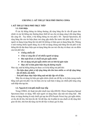 10
CHƯƠNG 2 : KỸ THUẬT TRẢI PHỔ TRONG CDMA
1. KỸ THUẬT TRẢI PHỔ TRỰC TIẾP
1.1. Giới thiệu
Ở các hệ thống thông tin thông thường, độ rộng băng tần là vấn đề quan tâm
chính và các hệ thống này thường được thiết kế sao cho sử dụng càng ít độ rộng băng
tần càng tốt . Tuy nhiên, ở hệ thống thông tin trải phổ ( SS : Spread Spectrum), độ
rộng băng tần của tín hiệu được mở rộng gấp nhiều lần trước khi phát. Khi chỉ có 1
người sử dụng trong băng tần trải phổ thì không có hiệu quả sử dụng băng tần. Nhưng
ở môi trường nhiều người dùng, họ có thể sử dụng chung một băng tần trải phổ và hệ
thống khi đó đạt được hiệu quả sử dụng băng tần cao mà vẫn duy trì được các ưu điểm
của trải phổ như:
• Chống nhiễu tốt
• Chia sẻ cùng tần số với nhiều người sử dụng
• Bảo mật tốt do có chuỗi mã giả ngẫu nhiên
• Do sử dụng mã giả ngẫu nhiên nên nó khó bị nghe trộm
• Hạn chế và làm giảm hiệu ứng đa đường truyền
Như vậy, một hệ thống thông tin được coi là hệ thống trải phổ khi:
- Tín hiệu được phát có độ rộng băng tần lớn hơn nhiều so với độ rộng băng
tần tối thiểu cần thiết.
- Trải phổ được thực hiện bằng một mã độc lập với số liệu.
Máy thu sử dụng tín hiệu giả ngẫu nhiên chính xác để lấy ra tín hiệu mong muốn
bằng cách giải trải phổ. Các tín hiệu còn lại xuất hiện ở dạng các nhiễu phổ rộng công
suất thấp như tạp âm.
1.2. Nguyên lý trải phổ chuỗi trực tiếp
Trong CDMA, kỹ thuật trải phổ chuỗi trực tiếp (DS/SS: Direct Sequence/Spread
Spectrum) được sử dụng. Mỗi một người sử dụng được cấp một mã riêng biệt . Mã
được sử dụng thường là một chuỗi giả tạp âm (PN-Pseudo Noise) hay giả ngẫu nhiên,
có tốc độ rất lớn, lớn hơn tốc độ bít dữ liệu, tức là phần tử của chuỗi có độ rộng thời
gian rất nhỏ, nhỏ hơn độ rộng của bit dữ liệu và được gọi là chip.
 