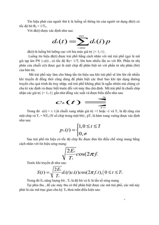 12
Tín hiệu phát của người thứ k là luồng số thông tin của người sử dụng dk(t) có
tốc độ bít Rb = 1/Tb.
Với dk(t) được xác định như sau:
( ) ( ) ( )k k b bTd t d i p t iT
∞
−∞
= −∑
dk(t) là luồng bít lưỡng cực với hia mức giá trị {+ 1,-1}.
Luồng tín hiệu dk(t) được trải phổ bằng cách nhân với mã trải phổ (gọi là mã
giả tạp âm PN ) c(t) , có tốc độ Rc= 1/Tc lớn hơn nhiều lần so với Rb. Phần tử nhị
phân của chuỗi c(t) được gọi là một chip để phân biệt nó với phần tử nhị phân (bit)
của bản tin.
Mã trải phổ này làm cho băng tần tín hiệu sau khi trải phổ sẽ lớn lên rất nhiều
khi truyền đi đồng thời cũng dùng để phân biệt các thuê bao khi tận dụng đường
truyền cho quá trình đa truy nhập, mã trải phổ không phải là ngẫu nhiên mà chúng có
chu kì xác định và được biết trước đối với máy thu chủ định. Mã trải phổ là chuỗi chip
nhận các giá trị {+ 1,-1} gần như đồng xác suất và được biểu diễn như sau:
1
( ) ( ) (
N
k k Tc
i
c t c i p
=
=∑
Trong đó c(i) = ± 1,là chuỗi xung nhận giá trị +1 hoặc -1 và Tc là độ rộng của
một chip và Tc = NTb (N số chip trong một bít) , pTc là hàm xung vuông được xác định
như sau:
1,0
( )
0,
c
Tc
t T
p t
≤ ≤ 
=  
≠ 
Sau trải phổ tín hiệu có tốc độ chip Rc đuợc đưa lên điều chế sóng mang bằng
cách nhân với tín hiệu sóng mang:
.
2
os(2 )
b
c
b
E
c f t
T
π
Trước khi truyền đi như sau:
( ).
2
( ) ( ) ( ) os(2 ), 0
b
k k c b
b
E
S t d t c t c f t t T
T
π= ≤ ≤
Trong đó Eb năng lượng bít , Tb là độ bit và fc là tần số sóng mang.
Tại phía thu , để các máy thu có thể phân biệt được các mã trải phổ, các mã này
phải là các mã trực giao chu kỳ Tb thoả mãn điều kiện sau:
 