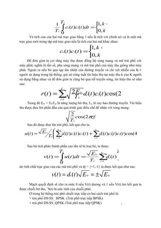 13
1,1
( ) ( )
0,0
b
k j
b
T k j
c t c t dt
k jT
= 
= 
≠ 
∫
Và tích của của hai mã trực giao bằng 1 nếu là tích với chính nó và là một mã
trực giao mới trong tập mã trực giao nếu là tích của hai mã khác nhau:
1,
( ) ( )
0,
k j
k j
c t c t
k j
= 
= 
≠ 
Để đơn giản ta coi rằng máy thu được đồng bộ sóng mang và mã trải phổ với
máy phát, nghĩa là tần số, pha sóng mang và mã trải phổ của máy thu giống như máy
phát. Ngoài ra nếu bỏ qua tạp âm nhiệt của đường truyền và chỉ xét nhiễu của K-1
người sử dụng trong hệ thống, giả sử công suất tín hiệu thu tại máy thu k của K người
sử dụng bằng nhau và để đơn giản ta cũng bỏ qua trễ truyền sóng, tín hiệu thu sẽ như
sau:
1
2( ) ( ) ( ) os(2 )
K
br
j j c
b
j
Er t d t c t c f tT π
=
= ∑
Trong đó Ebr = Eb/Lp là năng lượng bit thu, Lp là suy hao đường truyền. Tín hiệu
thu được đưa lên phần đầu của quá trình giải điều chế để nhân với sóng mang:
.
2
os(2 )c
b
c f t
T
π
Sau đó được đưa lên trải phổ, kết quả cho ta:
1 1
( ) ( ) ( ) ( ) ( ) ( ) ( ) os(4 )
K K
b r
j j k j j k c
b
j j
Eu t d t c t c t d t c t c t c f t
T
π
= =
 
= + ÷
 
∑ ∑
Sau bộ tích phân thành phần cao tần sẽ bị loại bỏ, ta được:
1 0
( ) ( ) ( ) ( ) ( )
0
b bK
br
j j k
b j
T TE
v t u t dt d t c t c t dt
T =
= = ∑∫ ∫
do tính chất trực giao của các mã trải phổ và dj = {+1,-1} ta được kết quả như sau:
( ) ( )k br brv t d t E E= = ±
Mạch quyết định sẽ cho ra mức 0 nếu V(t) dương và 1 nếu V(t) âm kết quả ta
được chuỗi bít thu, ˆb(t) là ước tính của chuỗi phát.
Ở trong hệ thống trải phổ chuỗi trực tiếp có hai cách trải phổ là:
+ trải phổ DS/SS_ BPSK (Trải phổ trực tiếp BPSK)
+ trải phổ DS/SS_QPSK (Trải phổ trực tiếp QPSK)
 
