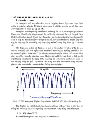 14
2. KỸ THUẬT TRẢI PHỔ NHẢY TẦN – FHSS
2.1. Nguyên lý chung
Hệ thống trải phổ nhảy tần – Frequency Hopping Spread Spectrum, được định
nghĩa là nhảy hay chuyển đổi tần số sóng mang ở một tập hợp các tần số theo mẫu
được xác định bởi chuổi giả tạp âm PN.
Trong các hệ thống thông tin kiểu trải phổ nhảy tần – FH, mã trải phổ giả tạp âm
không trực tiếp điều chế sóng mang đã được điều chế, nhưng nó được sử dụng để điều
khiển bộ tổng hợp tần số. Ở mỗi thời điểm nhảy tần, bộ tạo mã giả tạp âm đưa ra một
đoạn k chip mã để điều khiển bộ tổng hợp tần số, theo điều khiển của đoạn k chip mã
này, bộ tổng hợp tần số sẽ nhảy sang hoạt động ở tần số tương ứng thuộc tập 2k
các tần
số.
Mỗi đoạn gồm k chíp mã được gọi là một từ tần số, bởi vậy sẽ có 2k
từ tần số .
Do các từ tần số xuất hiện ngẫu nhiên nên tần số dao động do bộ tổng hợp tần số tạo
ra nhận một giá trị thuộc tập 2k
tần số cũng mang tính ngẫu nhiên. Phổ của tín hiệu
nhảy tần có bề rộng như của sóng mang đã được điều chế chỉ khác là nó bị dịch tần đi
một khoảng bằng tần số dao động do bộ tổng hợp tần số tạo ra và nhỏ hơn rất nhiều so
với độ rộng băng trải phổ. Tuy nhiên, tính trung bình trên nhiều bước sóng nhảy thì
phổ tín hiệu nhảy tần lại chiếm toàn bộ bề rộng băng trải phổ .
Hình 2.3: Mô phỏng mật độ phổ công suất của tín hiệu FHSS trên toàn bộ băng tần
Tốc độ nhảy tần có thể nhanh hay chậm hơn tốc độ số liệu. Từ đó ta có 2 loại hệ
thống trải phổ nhảy tần, đó là hệ thống nhảy tần nhanh và hệ thống nhảy tần chậm .
2.1.1. Máy phát FHSS
Sơ đồ khối máy phát FHSS được mô tả như hình vẽ:
 