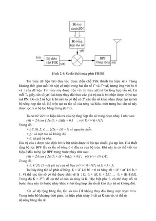 15
Hình 2.4: Sơ đồ khối máy phát FH/SS
Tín hiệu dữ liệu b(t) đưa vào được điều chế FSK thành tín hiệu x(t). Trong
khoảng thời gian mỗi bít x(t) có một trong hai tần số f’ và f’+∆f, tương ứng với bít 0
và 1 của dữ liệu. Tín hiệu này được trộn với tín hiệu y(t) từ bộ tổng hợp tần số. Cứ
mỗi Th giây, tần số y(t) lại được thay đổi theo các giá trị của k bit nhận được từ bộ tạo
mã PN. Do có 2 tổ hợp k bit nên ta có thể có 2k
các tần số khác nhau được tạo ra bởi
bộ tổng hợp tần số. Bộ trộn tạo ra tần số của tổng và hiệu, một trong hai tần số này
được lọc ra ở bộ lọc băng thông (BPF) .
Ta có thể viết tín hiệu đầu ra của bộ tổng hợp tần số trong đoạn nhảy 1 như sau:
y(t) = 2A cos [ 2π (fg + il∆f)t + θ ] ; với Th<t<(l+1)Th
Trong đó:
+ il Є {0, 2, 4, ... 2(2k – 1)} – là số nguyên chẵn.
+ fg: là một tần số không đổi
+ θ: là giá trị pha.
Giá trị của il được xác định bởi k bit nhận được từ bộ tạo chuỗi giả tạp âm. Giả thiết
rằng bộ lọc BPF lấy ra tần số tổng ở ở đầu ra của bộ trộn. Khi này ta có thể viết tín
hiệu ở đầu ra bộ lọc BPF trong bước nhảy như sau:
y(t) = 2A cos [ 2π (f0 + ilf + bl∆f)t + θ1] ; với l<t< (l+1)Th
Trong đó:
+ b1 Є {0, 1} – là giá trị của số liệu ở l<t< (l+1)Th và f0 = f + fg
Ta thấy rằng tần số phát sẽ bằng f0 + ilf khi b1 = 0 và bằng f0 + ilf + ∆f khi bl =
1. Vì thế các tần số có thể được phát sẽ là { f0, f0 + ∆f, f0 + 2∆f, ... f0 + (K-1)∆f}.
Trong đó K = 2k+1
, để có thể có tần số nhảy là K. Đặc biệt pha θ1 có thể thay đổi từ
bước nhảy này tới bước nhảy khác vì bộ tổng hợp tần số rất khó duy trì nó không đổi.
Xét về độ rộng băng tần, tần số của FH không thay đổi trong một đoạn nhảy.
Trong toàn bộ khoảng thời gian, tín hiệu phát nhảy ở tất cả K tần số, vì thế nó chiếm
độ rộng băng tần là:
 