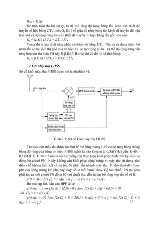 16
BFH = K.∆f
Để tính toán độ lợi xử lý, ta đã biết rằng độ rộng băng tần kênh cần thiết để
truyền số liệu bằng 2/Tb , nên Gp là tỷ số giữa độ rộng băng tần kênh để truyền dữ liệu
trải phổ và độ rộng băng tần cần thiết để truyền tín hiệu băng tần gốc như sau:
Gp = K.∆f / (2/Tb) = KTb / 2Th
Trong đó ta giả thiết rằng phân cách tần số bằng 1/Tb . Nếu ta sử dụng thêm bộ
nhân tần có hệ số β thì phổ của tín hiệu FH sẽ mở rộng β lần . Vì thế độ rộng băng tần
tổng hợp của tín hiệu FH này là β.K∆f (Hz) và khi đó độ lợi sẽ tính bằng:
Gp = β.K.∆f / (2/Tb) = β.KTb / 2Th
2.1.2: Máy thu FHSS
Sơ đồ khối máy thu FHSS được mô tả như hình vẽ:
Hình 2.5: Sơ đồ khối máy thu FH/SS
Tín hiệu của máy thu được lọc bởi bộ loc băng thông BPF có độ rộng băng thông
bằng độ rộng của băng tín hiệu FHSS nghĩa là vào khoảng f0-0,5∆f (Hz) đến f0+(K -
0,5)∆f (Hz). Hình 2.5 mô tả các hệ thống con thực hiện khôi phục định thời ký hiệu và
đồng bộ chuỗi PN, ở đây không cần khôi phục sóng mang vì máy thu sử dụng giải
điều chế không liên kết và do tốc độ nhảy tần nhanh máy thu rất khó theo dõi được
pha của sóng mang khi pha này thay đổi ở mỗi bước nhảy. Bộ tạo chuỗi PN tại phía
phát tạo ra một chuỗi PN đồng bộ với chuỗi thu, đầu ra của bộ tổng hợp tần số sẽ là:
g(t) = Acos [2π (fg + il ∆f)t + θ’] ; với lTh < t < (l+1)Th
Bỏ qua tạp âm, đầu vào BPF sẽ là:
g(t).s(t) = Acos [2π (fg + il∆f)t +θ’].Acos [2π (f0 + il∆f + bl∆f)t + θ]
Với: lTh < t < (l+1)Th
g(t).s(t) = A/2 {cos [2π (fg + f0 + 2il∆f + bl ∆f)t + θ’ + θ ] + cos [2π (fg – f0 + bl
∆f)t + θ’– θ ] }
 