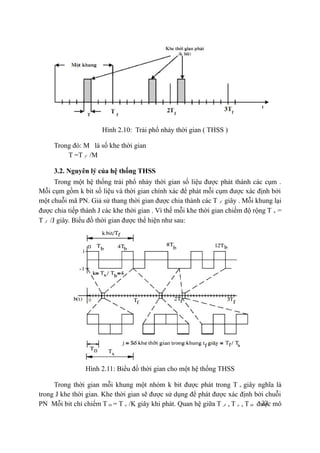 22
Hình 2.10: Trải phổ nhảy thời gian ( THSS )
Trong đó: M là số khe thời gian
T =T f /M
3.2. Nguyên lý của hệ thống THSS
Trong một hệ thống trải phổ nhảy thời gian số liệu được phát thành các cụm .
Mỗi cụm gồm k bit số liệu và thời gian chính xác để phát mỗi cụm được xác định bởi
một chuỗi mã PN. Giả sử thang thời gian được chia thành các T f giây . Mỗi khung lại
được chia tiếp thành J các khe thời gian . Vì thế mỗi khe thời gian chiếm độ rộng T s =
T f /J giây. Biểu đồ thời gian được thể hiện như sau:
Hình 2.11: Biểu đồ thời gian cho một hệ thống THSS
Trong thời gian mỗi khung một nhóm k bit được phát trong T s giây nghĩa là
trong J khe thời gian. Khe thời gian sẽ được sử dụng để phát được xác định bởi chuỗi
PN Mỗi bit chỉ chiếm T 0 = T s /K giây khi phát. Quan hệ giữa T J , T s , T 0 được mô
 