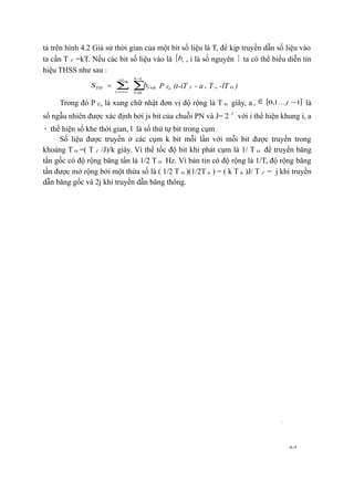 23
tả trên hình 4.2 Giả sử thời gian của một bit số liệu là T, để kịp truyền dẫn số liệu vào
ta cần T f =kT. Nếu các bit số liệu vào là { ib , i là số nguyên } ta có thể biểu diễn tín
hiệu THSS như sau :
THS = ∑
∞
−∞=i
∑
−
=
+
1
0
k
l
iklb P 0T (t-iT f - a i T s -lT 0 )
Trong đó P 0T là xung chữ nhật đơn vị độ rộng là T 0 giây, a i
∈ [ ]1...1,0 −j là
số ngẫu nhiên được xác định bởi js bit của chuỗi PN và J= 2
j
với i thể hiện khung i, a
i thể hiện số khe thời gian, l là số thứ tự bit trong cụm
Số liệu được truyền ở các cụm k bit mỗi lần với mỗi bit được truyền trong
khoảng T 0 =( T f /J)/k giây. Vì thế tốc độ bit khi phát cụm là 1/ T 0 để truyền băng
tần gốc có độ rộng băng tần là 1/2 T 0 Hz. Vì bản tin có độ rộng là 1/T, độ rộng băng
tần được mở rộng bởi một thừa số là ( 1/2 T 0 )(1/2T h ) = ( k T h )J/ T f = j khi truyền
dẫn băng gốc và 2j khi truyền dẫn băng thông.
 
