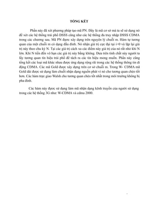 24
TỔNG KẾT
Phần này đã xét phương pháp tạo mã PN. Đây là mã cơ sở mà ta sẽ sử dụng nó
để xét các hệ thống trải phổ DSSS cũng như các hệ thống đa truy nhập DSSS CDMA
trong các chương sau. Mã PN đựơc xây dựng trên nguyên lý chuỗi m. Hàm tự tương
quan của một chuỗi m có dạng đầu đinh. Nó nhận giá trị cực đại tại i=0 và lặp lại giá
trị này theo chu kỳ N. Tại các giá trị cách xa các điểm này giá trị của nó rất nhỏ khi N
lớn. Khi N tiến đến vô hạn các giá trị này bằng không. Dưa trên tính chất này người ta
lấy tương quan tín hiệu trải phổ để tách ra các tín hiệu mong muốn. Phần này cũng
tổng kết các loại mã khác nhau được ứng dụng rộng rãi trong các hệ thống thông tin di
động CDMA. Các mã Gold được xây dựng trên cơ sở chuỗi m. Trong W- CDMA mã
Gold dài được sử dụng làm chuỗi nhận dạng nguồn phát vì nó cho tương quan chéo tốt
hơn. Các hàm trực giao Walsh cho tương quan chéo tốt nhất trong môi trường không bị
pha đinh.
Các hàm này đựơc sử dụng làm mã nhận dạng kênh truyền của người sử dụng
trong các hệ thống 3G như: W-CDMA và cdma 2000.
 