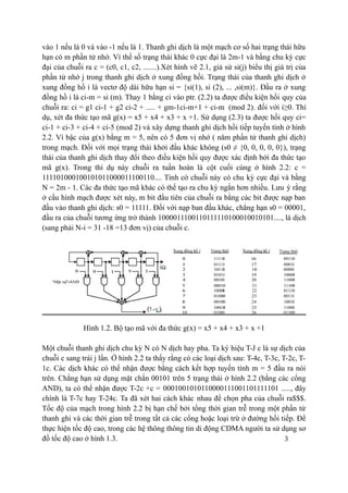3
vào 1 nếu là 0 và vào -1 nếu là 1. Thanh ghi dịch là một mạch cơ số hai trạng thái hữu
hạn có m phần tử nhớ. Vì thế số trạng thái khác 0 cực đại là 2m-1 và bằng chu kỳ cực
đại của chuỗi ra c = (c0, c1, c2, .......).Xét hình vẽ 2.1, giả sử si(j) biểu thị giá trị của
phần tử nhớ j trong thanh ghi dịch ở xung đồng hồi. Trạng thái của thanh ghi dịch ở
xung đồng hồ i là vectơ độ dài hữu hạn si = {si(1), si (2), ... ,si(m)}. Đầu ra ở xung
đồng hồ i là ci-m = si (m). Thay 1 bằng ci vào ptr. (2.2) ta được điều kiện hồi quy của
chuỗi ra: ci = g1 ci-1 + g2 ci-2 + ..... + gm-1ci-m+1 + ci-m (mod 2). đối với i≥0. Thí
dụ, xét đa thức tạo mã g(x) = x5 + x4 + x3 + x +1. Sử dụng (2.3) ta được hồi quy ci=
ci-1 + ci-3 + ci-4 + ci-5 (mod 2) và xây dựng thanh ghi dịch hồi tiếp tuyến tính ở hình
2.2. Vì bậc của g(x) bằng m = 5, nên có 5 đơn vị nhớ ( năm phần tử thanh ghi dịch)
trong mạch. Đối với mọi trạng thái khởi đầu khác không (s0 ≠ {0, 0, 0, 0, 0}), trạng
thái của thanh ghi dịch thay đổi theo điều kiện hồi quy được xác định bởi đa thức tạo
mã g(x). Trong thí dụ này chuỗi ra tuần hoàn là cột cuối cùng ở hình 2.2: c =
111101000100101011000011100110.... Tình cờ chuỗi này có chu kỳ cực đại và bằng
N = 2m - 1. Các đa thức tạo mã khác có thể tạo ra chu kỳ ngắn hơn nhiều. Lưu ý rằng
ở cấu hình mạch được xét này, m bit đầu tiên của chuỗi ra bằng các bit được nạp ban
đầu vào thanh ghi dịch: s0 = 11111. Đối với nạp ban đầu khác, chẳng hạn s0 = 00001,
đầu ra của chuỗi tương ứng trở thành 1000011100110111110100010010101...., là dịch
(sang phải N-i = 31 -18 =13 đơn vị) của chuỗi c.
Hình 1.2. Bộ tạo mã với đa thức g(x) = x5 + x4 + x3 + x +1
Một chuỗi thanh ghi dịch chu kỳ N có N dịch hay pha. Ta ký hiệu T-J c là sự dịch của
chuỗi c sang trái j lần. Ở hình 2.2 ta thấy rằng có các loại dịch sau: T-4c, T-3c, T-2c, T-
1c. Các dịch khác có thể nhận được bằng cách kết hợp tuyến tính m = 5 đầu ra nói
trên. Chẳng hạn sử dụng mặt chắn 00101 trên 5 trạng thái ở hình 2.2 (bằng các cổng
AND), ta có thể nhận được T-2c +c = 0001001010110000111001101111101 ....., đây
chính là T-7c hay T-24c. Ta đã xét hai cách khác nhau để chọn pha của chuỗi ra$$$.
Tốc độ của mạch trong hình 2.2 bị hạn chế bởi tổng thời gian trễ trong một phần tử
thanh ghi và các thời gian trễ trong tất cả các cổng hoặc loại trừ ở đường hồi tiếp. Để
thực hiện tốc độ cao, trong các hệ thông thông tin di động CDMA người ta sử dụng sơ
đồ tốc độ cao ở hình 1.3.
 