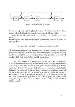 4
Hình 1.3. Mạch thanh ghi tốc độ cao
Phương trình đệ quy trong trường hợp này được xác định như sau. Ta chuyển đổi đa
thức tạo mã vào đa thức đặc tính bằng cách nhân xm và đa thức tạo mã đảo:
xmg(x-1) =xm(x-m + gm-1x-m+1 + ..... + g1x-1 + 1) = 1+gm-1x+. . . .+g1xm-
1+xm(2.4)
Sau đó chuyển 1 sang vế phải và áp dụng thủ tục như đã xét ở trên cho bộ tạo mã tốc
độ thấp ta được:
ci = gm-1ci-1 + gm-2ci-2 + ..... + g1ci-m+1 + ci-m (mod 2)
đối với i≥m và giống như hồi quy ở phương trình (1.3). Vì vậy hai cách thực hiện trên
có thể tạo ra cùng chuỗi đầu ra nếu m bit ra đầu tiên trùng nhau. Lưu ý rằng các trạng
thái đầu của chúng khác nhau và chúng có các chuỗi trạng thái khác nhau. Hình 1.4
thực hiện chuỗi thanh ghi dịch như ở hình 1.2 với tốc độ cao.
Một chuỗi thanh ghi dịch cơ số hai tuyến tính, với chu kỳ N = 2m -1 trong đó
m là số đơn vị nhớ trong mạch hay bậc của đa thức tạo mã , được gọi là một chuỗi cơ
số hai có độ dài cực đại hay chuỗi m. Đa thức tạo mã của chuỗi m được gọi là đa thức
nguyên thuỷ (Primitive Polynomial). Định nghĩa toán học của đa thức nguyên thuỷ là:
đa thức tối giản g(x) là một đa thức nguyên thuỷ bậc m nếu số nguyên nhỏ nhất n, mà
đối với số này xn+1 chia hết cho đa thức g(x), bằng n = 2m-1. Thí dụ g(x) =
x5+x4+x3+x+1 là một đa thức nguyên thuỷ bậc m = 5 vì số nguyên n nhỏ nhất mà
xn+1 chia hết cho đa thức g(x) là n=25 -1=31. Trái lại g(x) = x5+x4+x3+x2+x+1
không phải là nguyên thuỷ vì x6+1 = (x+1)(x5+x4+x3+x2+x+1 ), nên số n nhỏ nhất là
6 không bằng 31.
 
