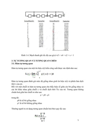 5
Hình 1.4. Mạch thanh ghi tốc độ cao g(x)=x5 + x4 + x2 + x + 1
3. TỰ TƯƠNG QUAN VÀ TƯƠNG QUAN CHÉO
3.1. Hàm tự tương quan
Hàm tự tương quan của một tín hiệu x(t) kiểu công suất được xác định như sau:
Hàm tự tương quan đánh giá mức độ giống nhau giưã tín hiệu x(t) và phiên bản dịch
thời τ của nó.
Đối với một chuỗi m hàm tự tương quan cho thấy hiệu số giữa các bit giống nhau và
các bit khác nhau giữa chuỗi c và chuỗi dịch thời Tic của nó. Tương quan không
chuẩn hoá giữa hai chuỗi m như sau:
ρ = ρ0 - ρ1
trong đó:
ρ0 là số bit giống nhau
ρ1 là số bit không giống nhau
Thường người ta sử dụng tương quan chuẩn hoá theo quy tắc sau:
 
