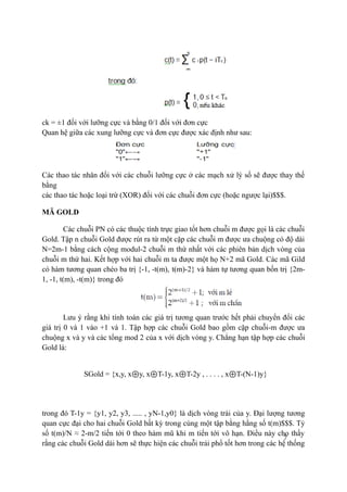 7
ck = ±1 đối với lưỡng cực và bằng 0/1 đối với đơn cực
Quan hệ giữa các xung lưỡng cực và đơn cực được xác định như sau:
Các thao tác nhân đối với các chuỗi lưỡng cực ở các mạch xử lý số sẽ được thay thế
bằng
các thao tác hoặc loại trừ (XOR) đối với các chuỗi đơn cực (hoặc ngược lại)$$$.
MÃ GOLD
Các chuỗi PN có các thuộc tính trực giao tốt hơn chuỗi m được gọi là các chuỗi
Gold. Tập n chuỗi Gold được rút ra từ một cặp các chuỗi m được ưa chuộng có độ dài
N=2m-1 bằng cách cộng modul-2 chuỗi m thứ nhất với các phiên bản dịch vòng của
chuỗi m thứ hai. Kết hợp với hai chuỗi m ta được một họ N+2 mã Gold. Các mã Gild
có hàm tương quan chéo ba trị {-1, -t(m), t(m)-2} và hàm tự tương quan bốn trị {2m-
1, -1, t(m), -t(m)} trong đó
Lưu ý rằng khi tính toán các giá trị tương quan trước hết phải chuyển đổi các
giá trị 0 và 1 vào +1 và 1. Tập hợp các chuỗi Gold bao gồm cặp chuỗi-m được ưa
chuộng x và y và các tổng mod 2 của x với dịch vòng y. Chẳng hạn tập hợp các chuỗi
Gold là:
SGold = {x,y, x⊕y, x⊕T-1y, x⊕T-2y , . . . . , x⊕T-(N-1)y}
trong đó T-1y = {y1, y2, y3, ..... , yN-1,y0} là dịch vòng trái của y. Đại lượng tương
quan cực đại cho hai chuỗi Gold bất kỳ trong cùng một tập bằng hằng số t(m)$$$. Tỷ
số t(m)/N ≈ 2-m/2 tiến tới 0 theo hàm mũ khi m tiến tới vô hạn. Điều này cho thấy
rằng các chuỗi Gold dài hơn sẽ thực hiện các chuỗi trải phổ tốt hơn trong các hệ thống
 