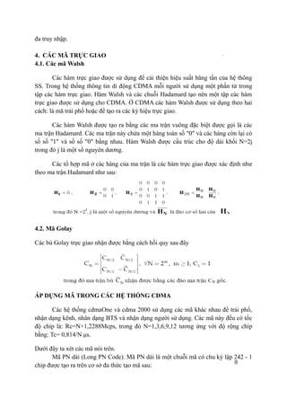 8
đa truy nhập.
4. CÁC MÃ TRỰC GIAO
4.1. Các mã Walsh
Các hàm trực giao được sử dụng để cải thiện hiệu suất băng tần của hệ thống
SS. Trong hệ thống thông tin di động CDMA mỗi người sử dụng một phần tử trong
tập các hàm trực giao. Hàm Walsh và các chuỗi Hadamard tạo nên một tập các hàm
trực giao được sử dụng cho CDMA. Ở CDMA các hàm Walsh được sử dụng theo hai
cách: là mã trải phổ hoặc để tạo ra các ký hiệu trực giao.
Các hàm Walsh được tạo ra bằng các ma trận vuông đặc biệt được gọi là các
ma trận Hadamard. Các ma trận này chứa một hàng toàn số "0" và các hàng còn lại có
số số "1" và số số "0" bằng nhau. Hàm Walsh được cấu trúc cho độ dài khối N=2j
trong đó j là một số nguyên dương.
Các tổ hợp mã ở các hàng của ma trận là các hàm trực giao được xác định như
theo ma trận Hadamard như sau:
4.2. Mã Golay
Các bù Golay trực giao nhận được bằng cách hồi quy sau đây
ÁP DỤNG MÃ TRONG CÁC HỆ THỐNG CDMA
Các hệ thống cdmaOne và cdma 2000 sử dụng các mã khác nhau để trải phổ,
nhận dạng kênh, nhân dạng BTS và nhận dạng người sử dụng. Các mã này đều có tốc
độ chip là: Rc=N×1,2288Mcps, trong đó N=1,3,6,9,12 tương ứng với độ rộng chip
bằng: Tc= 0,814/N μs.
Dưới đây ta xét các mã nói trên.
Mã PN dài (Long PN Code). Mã PN dài là một chuỗi mã có chu kỳ lặp 242 - 1
chip được tạo ra trên cơ sở đa thức tạo mã sau:
 