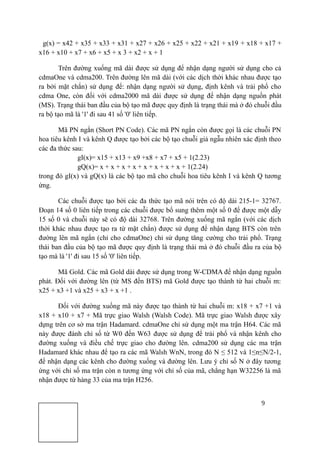 9
g(x) = x42 + x35 + x33 + x31 + x27 + x26 + x25 + x22 + x21 + x19 + x18 + x17 +
x16 + x10 + x7 + x6 + x5 + x 3 + x2 + x + 1
Trên đường xuống mã dài được sử dụng để nhận dạng người sử dụng cho cả
cdmaOne và cdma200. Trên đường lên mã dài (với các dịch thời khác nhau được tạo
ra bởi mặt chắn) sử dụng để: nhận dạng người sử dụng, định kênh và trải phổ cho
cdma One, còn đối với cdma2000 mã dài được sử dụng để nhận dạng nguồn phát
(MS). Trạng thái ban đầu của bộ tạo mã được quy định là trạng thái mà ở đó chuỗi đầu
ra bộ tạo mã là '1' đi sau 41 số '0' liên tiếp.
Mã PN ngắn (Short PN Code). Các mã PN ngắn còn được gọi là các chuỗi PN
hoa tiêu kênh I và kênh Q được tạo bởi các bộ tạo chuỗi giả ngẫu nhiên xác định theo
các đa thức sau:
gI(x)= x15 + x13 + x9 +x8 + x7 + x5 + 1(2.23)
gQ(x)= x + x + x + x + x + x + x + x + 1(2.24)
trong đó gI(x) và gQ(x) là các bộ tạo mã cho chuỗi hoa tiêu kênh I và kênh Q tương
ứng.
Các chuỗi được tạo bởi các đa thức tạo mã nói trên có độ dài 215-1= 32767.
Đoạn 14 số 0 liên tiếp trong các chuỗi được bổ sung thêm một số 0 để được một dẫy
15 số 0 và chuỗi này sẽ có độ dài 32768. Trên đường xuống mã ngắn (với các dịch
thời khác nhau được tạo ra từ mặt chắn) được sử dụng để nhận dạng BTS còn trên
đường lên mã ngắn (chỉ cho cdmaOne) chỉ sử dụng tăng cường cho trải phổ. Trạng
thái ban đầu của bộ tạo mã được quy định là trạng thái mà ở đó chuỗi đầu ra của bộ
tạo mà là '1' đi sau 15 số '0' liên tiếp.
Mã Gold. Các mã Gold dài được sử dụng trong W-CDMA để nhận dạng nguồn
phát. Đối với đường lên (từ MS đến BTS) mã Gold được tạo thành từ hai chuỗi m:
x25 + x3 +1 và x25 + x3 + x +1 .
Đối với đường xuống mã này được tạo thành từ hai chuỗi m: x18 + x7 +1 và
x18 + x10 + x7 + Mã trực giao Walsh (Walsh Code). Mã trực giao Walsh được xây
dựng trên cơ sở ma trận Hadamard. cdmaOne chỉ sử dụng một ma trận H64. Các mã
này được đánh chỉ số từ W0 đến W63 được sử dụng để trải phổ và nhận kênh cho
đường xuống và điều chế trực giao cho đường lên. cdma200 sử dụng các ma trận
Hadamard khác nhau để tạo ra các mã Walsh WnN, trong đó N ≤ 512 và 1≤n≤N/2-1,
để nhận dạng các kênh cho đường xuống và đường lên. Lưu ý chỉ số N ở đây tương
ứng với chỉ số ma trận còn n tương ứng với chỉ số của mã, chẳng hạn W32256 là mã
nhận được từ hàng 33 của ma trận H256.
 