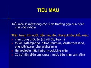 TIỂU MÁU
Tiểu máu là một trong các lý do thường gặp đưa bệnh
nhân đến khám
Thận trọng khi nước tiểu màu đỏ, nhưng không tiểu máu:
 màu trong thức ăn (củ cãi đỏ, kẹo...)
 thuốc: Rifampicine, nitrofurantoine, desferroxamine,
phenothiazine, phenolphtaleine
 Hemoglobin niệu hoặc myoglobine niệu
 Có sự hiện diện của urate : nước tiểu màu cam đậm
 