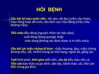 HỎI BỆNH
Cần hỏi kỹ màu nước tiểu : đỏ sậm, đỏ đục (viêm cầu thận),
màu hồng hoặc đỏ tươi, nếu kèm cục máu đông (chảy máu
đường niệu).
Tiểu máu đầu dòng (nguyên nhân tại niệu đạo),
cuối dòng (bàng quang), hoặc
toàn dòng (không xác định được vị trí tiểu máu).
Cần hỏi các triệu chứng đi kèm : chấn thương, đau, triệu chứng
đường tiểu, sốt, nhiễm trùng tai mũi họng, ngoài da, gắng sức.
Tuổi khởi phát, thời gian diển tiến, chu kỳ tiểu máu nếu có.
Tiền căn bản thân và gia đình, dân tộc, bệnh thận, sỏi, tiền căn
điếc trong gia đình.
 