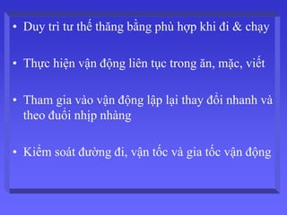 • Duy trì tư thế thăng bằng phù hợp khi đi & chạy
• Thực hiện vận động liên tục trong ăn, mặc, viết
• Tham gia vào vận động lập lại thay đổi nhanh và
theo đuổi nhịp nhàng
• Kiểm soát đường đi, vận tốc và gia tốc vận động
 