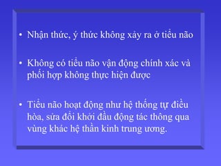 • Nhận thức, ý thức không xảy ra ở tiểu não
• Không có tiểu não vận động chính xác và
phối hợp không thực hiện được
• Tiểu não hoạt động như hệ thống tự điều
hòa, sửa đổi khởi đầu động tác thông qua
vùng khác hệ thần kinh trung ương.
 