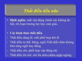Thất điều tiểu não
• Định nghĩa: mất vận động chính xác không do
liệt, rối loạn trương lực hay cảm giác.
• Các hình thức thất điều
- Thất điều dáng đi: mất phối hợp khi đi
- Thất điều tư thế: đứng, ngồi.Thất điều thân không
khả năng ngồi hay đứng
- Thất điều chi: phối hợp vận động chi
- Thất điều lời nói: nói líu nhíu,chậm,ngập ngừng.
 