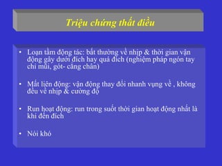 Triệu chứng thất điều
• Loạn tầm động tác: bất thường về nhịp & thời gian vận
động gây dưới đích hay quá đích (nghiệm pháp ngón tay
chỉ mũi, gót- cẳng chân)
• Mất liên động: vận động thay đổi nhanh vụng về , không
đều về nhịp & cường độ
• Run hoạt động: run trong suốt thời gian hoạt động nhất là
khi đến đích
• Nói khó
 