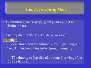 Các triệu chứng khác
• Giảm trương lực cơ (cấp), giảm phản xạ, mệt mỏi
(Holm mô tả)
• Phản xạ đu đưa: lắc tay, khi đi, phản xạ gối
Đặc ñiểm
- Triệu chứng beân tổn thương, ở vỏ triệu chứng kín
ñaùo, ôû nhaân trung taâm trieäu chöùng thường trực
- Tổn thương cuống tiểu naõo tương ứng vuøng roäng
lớn của baùn cầu.
 