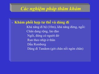 - Khám phối hợp tư thế và dáng đi
Khả năng đi bộ (10m), khả năng đứng, ngồi:
Chân dang rộng, lảo đảo
Ngồi, đứng có người đở
Run theo nhịp ở thân
Dấu Romberg
Dáng đi Tandem (gót chân nối ngón chân)
Các nghiệm pháp thăm khám
 