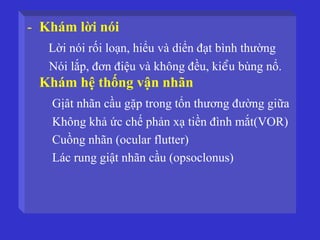 - Khám lời nói
Lời nói rối loạn, hiểu và diển đạt bình thường
Nói lắp, đơn điệu và không đều, kieåu bùng nổ.
Khám hệ thống vận nhãn
Gịât nhãn cầu gặp trong tổn thương đường giữa
Không khả ức chế phản xạ tiền đình mắt(VOR)
Cuồng nhãn (ocular flutter)
Lác rung giật nhãn cầu (opsoclonus)
 