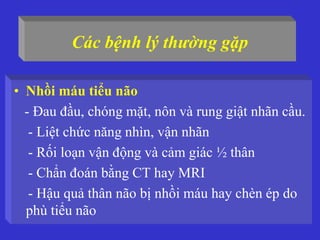 Các bệnh lý thường gặp
• Nhồi máu tiểu não
- Đau đầu, chóng mặt, nôn và rung giật nhãn cầu.
- Liệt chức năng nhìn, vận nhãn
- Rối loạn vận động và cảm giác ½ thân
- Chẩn đoán bằng CT hay MRI
- Hậu quả thân não bị nhồi máu hay chèn ép do
phù tiểu não
 