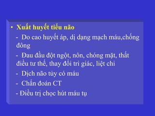 • Xuất huyết tiểu não
- Do cao huyết áp, dị dạng mạch máu,chống
đông
- Đau đầu đột ngột, nôn, chóng mặt, thất
điều tư thế, thay đổi tri giác, liệt chi
- Dịch não tủy có máu
- Chẩn đoán CT
- Điều trị chọc hút máu tụ
 