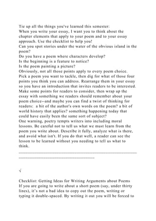 Tie up all the things you've learned this semester:
When you write your essay, I want you to think about the
chapter elements that apply to your poem and to your essay
approach. Use the checklist to help you!
Can you spot stories under the water of the obvious island in the
poem?
Do you have a poem where characters develop?
Is the beginning is a feature to notice?
Is the poem painting a picture?
Obviously, not all those points apply to every poem choice.
Pick a poem you want to tackle, then dig for what of those four
points you think you can address. Rearrange them in your essay
so you have an introduction that invites readers to be interested.
Make some points for readers to consider, then wrap up the
essay with something we readers should remember about your
poem choice--and maybe you can find a twist of thinking for
readers: a bit of the author's own words on the poem? a bit of
world history that applies? something happening today that
could have easily been the same sort of subject?
One warning, poetry tempts writers into including moral
lessons. Be careful not to tell us what we must learn from the
poem you write about. Describe it fully, analyze what is there,
and avoid what isn't. If you do that well, a reader can see the
lesson to be learned without you needing to tell us what to
think.
_____________________________________________________
__________________________________
√
Checklist: Getting Ideas for Writing Arguments about Poems
If you are going to write about a short poem (say, under thirty
lines), it’s not a bad idea to copy out the poem, writing or
typing it double-spaced. By writing it out you will be forced to
 