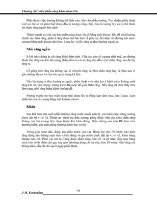 Chương XII: tiểu phẫu răng khôn hàm trên

    Phẫu thuật viên thường không thể thấy trực tiếp vào phẫu trường. Tuy nhiên, phẫu thuật
viên có thể sờ và phân biệt được đâu là xương cứng chắc, đâu là xương tủy và có thể thám
sát được răng ngầm bên dưới.

    Thành ngoài và trần của bao mầm răng được lấy đi bằng mũi khoan. Khi đã định hướng
chính xác thân răng, phần ổ răng được mở lớn hơn về phía xa, đối diện với đường nối men-
cement bằng mũi khoan nhỏ hơn. Lung lay và lấy răng ra theo hướng ngoài xa.

   Nhổ răng ngầm
   Ít khi nào chúng ta cắt răng khôn hàm trên. Việc tạo cửa sổ xương phía má, tạo đường
thoát cho răng sau khi làm rộng phần phía xa của ổ răng cho đến vị trí chân răng, sau đó lấy
răng ra.

   Cố gắng nhổ răng mà không lắc, di chuyển răng về phía chân răng hay về phía sau vì
gần những khoan và cấu trúc quan trọng kế bên.

   Nếu lấy răng ra theo hướng ra ngoài, phẫu thuật viên nên lưu ý bệnh nhân không nuốt
răng khi rơi vào miệng. Dùng kiềm Bayonet để giữa thân răng. Nếu răng đã nhìn thấy trên
lâm sàng, nhổ răng bằng kiềm thường dễ.

   Những mãnh mô bao mầm răng phải được lấy ra bằng kẹp cầm máu, nạo Lucas. Làm
nhẵn bờ cửa sổ xương bằng mũi khoan tròn to.

   Khâu
   Sau khi bơm rữa sạch phẫu trường bằng nước muối sinh lý, vạt niêm mạc màng xương
được đặt lại vị trí cũ. Dùng tay kiểm tra diện xương, phẫu thuật viên cần chắc chắn rằng
không còn bờ xương bén nhọn trước khi khâu đóng. Biến chứng sau nhổ R8 hàm trên
thường hiếm, cục máu đông thường được bảo vệ tốt.

   Trong giai đoạn đầu, đóng kín phần trước của vạt. Dùng hai mũi rời nhằm bảo đảm
rằng đóng kín đường rạch theo chiều đứng và gai nướu được đặt lại vị trí cũ, khâu bằng
những mũi rời. Phần vạt còn lại cũng được khâu bằng mũi rời và ép chặc cầm máu bằng
cách cho bệnh nhân cắn gạc hay gòn (thường dùng chỉ tự tiêu, kim 18-mm). Nếu bằng chỉ
không tiêu, cần cắt chỉ sau 8 ngày phẫu thuật.




                              93
J-M. Korbendau   ___________________________________
 