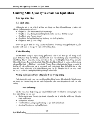 Chương XIII: Quản lý và chăm sóc bệnh nhân


Chương XIII: Quản lý và chăm sóc bệnh nhân
   Lần hẹn đầu tiên
   Hỏi bệnh nhân
   Những câu hỏi về các bệnh lý y khoa nói chung cần được bệnh nhân đọc kỹ và trả lời
đầy đủ. Phẫu thuật viên nên hỏi:
   • Ông/bà có kiểm tra sức khỏe định kỳ không?
   • Ông/bà có uống thuốc gì sau những lần kiểm tra sức khỏe định kỳ không?
   • Ông/bà có uống Aspirin không?
   • Ông/bà có thường bị dị ứng hay bị dị ứng với thuốc gì không?
   • Ông/bà có bệnh gì khác không?

   Trước khi quyết định nhổ răng và cho thuốc trước nhổ răng; trong phần bệnh sử, cần
kiểm tra bệnh nhân có bao giờ bị viêm lợi trùm hay chưa.

   Khám lâm sàng
    Sau khi khám trong và ngoài miệng, phẫu thuật viên có thể đánh giá hết thông tin để
quyết định phẫu thuật hay không. Cần cho bệnh nhân biết về những nguy cơ có thể xảy ra
nếu không điều trị cũng như những tai biến có thể xảy ra khi phẫu thuật. Cung cấp cho
bệnh nhân tờ cam đoan phẫu thuật để chắc chắn rằng bệnh nhân đã rõ những tai biến trong
và sau phẫu thuật và đã đồng ý phẫu thuật. Tờ cam đoan phẫu thuật này không có nghĩa là
loại bỏ hết trách nhiệm của bác sĩ trong quá trình phẫu thuật. Tuy nhiên khi xảy ra kiện
tụng, nó chứng minh rằng bệnh nhân đã được cung cấp đầy đủ thông tin về các nguy cơ có
thể xảy ra và đây là cơ sở pháp lý khi giải quyết tranh chấp.

   Những hướng dẫn trước khi phẫu thuật trong miệng
    Phẫu thuật viên phải cung cấp cho bệnh nhân những hướng dẫn cần thiết. Nó gồm tóm
tắc những lưu ý trước cũng như sau phẫu thuật nhằm giảm phản ứng viêm và tránh các biến
chứng.

          Trước phẫu thuật

   Để cho cuộc phẫu thuật (bằng gây tê) có thể tiến hành với điều kiện tối ưu; ông/bà phải
thực hiện những yêu cầu sau:
   • Không được uống Aspirin hay thuốc có nguồn gốc từ salicylic acid trong 10 ngày
       trước phẫu thuật.
   • Dùng thuốc theo toa.
   • Tránh hút thuốc, uống rượu bia trong 12 giờ trước phẫu thuật.
   • Ăn uống bình thường trước phẫu thuật.


                             97
J-M. Korbendau  ___________________________________
 