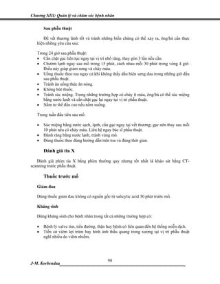 Chương XIII: Quản lý và chăm sóc bệnh nhân


       Sau phẫu thuật

       Để vết thương lành tốt và tránh những biến chứng có thể xảy ra, ông/bà cần thực
   hiện những yêu cầu sau:

   Trong 24 giờ sau phẫu thuật:
   • Cắn chặt gạc liên tục ngay tại vị trí nhổ răng, thay gòn 3 lần nếu cần.
   • Chườm lạnh ngay sau mổ trong 15 phút, cách nhau mỗi 30 phút trong vòng 4 giờ.
      Điều này giúp giảm sưng và chảy máu.
   • Uống thuốc theo toa ngay cả khi không thấy dấu hiện sưng đau trong những giờ đầu
      sau phẫu thuật.
   • Tránh ăn uống thức ăn nóng.
   • Không hút thuốc.
   • Tránh súc miệng. Trong những trường hợp có chảy ít máu, ông/bà có thể súc miệng
      bằng nước lạnh và cắn chặt gạc lại ngay tại vị trí phẫu thuật.
   • Nằm tư thế đầu cao nếu nằm xuống.

   Trong tuần đầu tiên sau mổ:

   •   Súc miệng bằng nước sạch, lạnh, cắn gạc ngay tại vết thương; gạc nên thay sau mỗi
       10 phút nếu có chảy máu. Liên hệ ngay bác sĩ phẫu thuật.
   •   Đánh răng bằng nước lạnh, tránh vùng mổ.
   •   Dùng thuốc theo đúng hướng dẫn trên toa và đúng thời gian.

       Đánh giá tia X
   Đánh giá phim tia X bằng phim thường quy nhưng tốt nhất là khảo sát bằng CT-
scanning trước phẫu thuật.

       Thuốc trước mổ

   Giảm đau

   Dùng thuốc giảm đau không có nguồn gốc từ salicylic acid 30 phút trước mổ.

   Kháng sinh

   Dùng kháng sinh cho bệnh nhân trong tất cả những trường hợp có:

   •   Bệnh lý valve tim, tiểu đường, thận hay bệnh có liên quan đến hệ thống miễn dịch.
   •   Tiền sử viêm lợi trùm hay hình ảnh thấu quang trong xương tại vị trí phẫu thuật
       nghĩ nhiều do viêm nhiễm.




                             98
J-M. Korbendau  ___________________________________
 