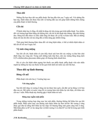 Chương XIII: Quản lý và chăm sóc bệnh nhân


   Theo dõi
   Những lần hẹn theo dõi sau phẫu thuật: lần hẹn đầu tiên sau 7 ngày mổ. Với những lần
hẹn này, bệnh nhân cần được theo dõi và hướng dẫn sau mổ giúp tránh những biến chứng
của phẫu thuật và lành thương.

   Cắt chỉ
    Ở bệnh nhân hay lo lắng, tốt nhất là dùng chỉ tiêu trong quá trình phẫu thuật. Tuy nhiên,
đối với trường hợp khâu bằng chỉ không tiêu, cắt chỉ là thủ thuật nhẹ nhàng, hầu như không
đau. Dùng kéo đầu nhọn và chắc chắn rằng chỉ được cắt và lấy ra hoàn toàn. Bất cứ những
đoạn chỉ nào dù nhỏ còn lại cũng đều có khả năng gây nhiễm trùng.

    Thời gian lành thương khác nhau đối với từng bệnh nhân, vì thế có nhiều bệnh nhân có
thể cắt chỉ trễ sau 8 ngày mổ.

   Vệ sinh răng miệng
   Sau khi cắt chỉ, bệnh nhân sẽ cảm thấy thoải mái hơn khi súc miệng và đưa bàn chải
đánh răng vào vùng mổ. Trong suốt những tuần tiếp theo, nên súc miệng bằng dung dịch
0.2% chlohexidine gluconate nhằm giúp vết thương lành nhanh hơn.

   Dù có yêu cầu bệnh nhân ngưng hút thuốc sau phẫu thuật, phẫu thuật viên nên nhấn
mạnh lại những tác hại của thuốc lá lên quá trình lành mô mềm sau mỗi lần hẹn.

   Theo dõi sự lành thương
   Đóng vết mổ
   Phẫu thuật viên nên lưu ý 3 trường hợp sau:

           Với răng ngầm

    Sau khi nhổ răng và xương ổ răng còn lại được làm sạch, cần đặt vạt lại đúng vị trí ban
đầu của nó. Mô mềm và nuớu vùng lồi củ xương hàm trên khâu lại cẩn thận, chỉ khâu nên
cắt sau 1 tuần. Phẫu thuật này thường gặp ở bệnh nhân trẻ tuổi.

           Răng mọc ngầm một phần

   Trong những trường hợp răng mọc kẹt một phần, thường không thể khâu kín sau khi
phẫu thuật. Phần niêm mạc của đường rạch được khâu lại theo bờ-bờ. Bờ xương ổ răng
được gọt dũa kỹ đồng thời khâu lại hai mép vết thương bằng mũi giảm căng trên ổ răng.
Mũi khâu phía xa R7 có tác dụng bảo vệ khối xương ổ và chân R7 (có thể lộ trong quá trình
phẫu thuật).


                              100
J-M. Korbendau   ___________________________________
 
