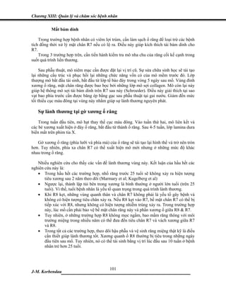 Chương XIII: Quản lý và chăm sóc bệnh nhân


           Mất bám dính

    Trong trường hợp bệnh nhân có viêm lợi trùm, cần làm sạch ổ răng để loại trừ các bệnh
tích đồng thời xử lý mặt chân R7 nếu có lộ ra. Điều này giúp kích thích tái bám dính cho
R7.
    Trong 3 trường hợp trên, cần tiến hành kiểm tra mô nha chu của răng cối kế cạnh trong
suốt quá trình liền thương.

     Sau phẫu thuật, mô niêm mạc cần được đặt lại vị trí cũ. Sự sửa chữa sinh học sẽ tái tạo
lại những cấu trúc và phục hồi lại những chức năng vốn có của mô mềm trước đó. Lớp
thượng mô bắt đầu tái sinh, bắt đầu từ lớp tế bào đáy trong vòng 5 ngày sau mổ. Vùng đỉnh
xương ổ răng, mặt chân răng được bao bọc bởi những lớp mô sợi collagen. Mô còn lại này
giúp hệ thống mô sợi tái bám dính trên R7 sau này (Schroeder). Điều này giải thích tại sao
vạt bao phía trước cần được băng ép bằng gạc sau phẫu thuật tại gai nướu. Giảm đến mức
tối thiểu cục máu đông tại vùng này nhằm giúp sự lành thương nguyên phát.

   Sự lành thương tại gờ xương ổ răng
    Trong tuần đầu tiên, mô hạt thay thế cục máu đông. Vào tuần thứ hai, mô liên kết và
các bè xương xuất hiện ở đáy ổ răng, bắt đầu từ thành ổ răng. Sau 4-5 tuần, lớp lamina dura
biến mất trên phim tia X.

   Gờ xương ổ răng (phía lưỡi và phía má) của ổ răng sẽ tái tạo lại hình thể và trở nên tròn
hơn. Tuy nhiên, phía xa chân R7 có thể xuất hiện mô mới nhưng ở những mức độ khác
nhau trong ổ răng.

   Nhiều nghiên cứu cho thấy các vấn đề lành thương vùng này. Kết luận của hầu hết các
nghiên cứu này là:
   • Trong hầu hết các trường hợp, nhổ răng trước 25 tuổi sẽ không xảy ra hiện tượng
       tiêu xương sau 2 năm theo dõi (Marmary et al; Kugelberg et al)
   • Ngược lại, thành lập túi bên trong xương là bình thường ở người lớn tuổi (trên 25
       tuổi). Vì thế, tuổi bệnh nhân là yếu tố quan trọng trong quá trình lành thương.
   • Khi R8 kẹt, những vùng quanh thân và chân R7 không phải là yếu tố gây bệnh và
       không có hiện tượng tiêu chân xảy ra. Nếu R8 kẹt vào R7, bề mặt chân R7 có thể bị
       tiếp xúc với R8, nhưng không có hiện tượng nhiễm trùng xảy ra. Trong trường hợp
       này, lúc mổ cần phải bảo vệ bề mặt chân răng này và phần xương ổ giữa R8 & R7.
   • Tuy nhiên, ở những trường hợp R8 không mọc ngầm, bao mầm răng thông với môi
       trường miệng trong nhiều năm có thể đưa đến tiêu chân R7 và vách xương giữa R7
       và R8.
   • Trong tất cả các trường hợp, theo dõi hậu phẫu và vệ sinh răng miệng thật kỹ là điều
       cần thiết giúp lành thương tốt. Xương quanh ổ R8 thường bị tiêu trong những ngày
       đầu tiên sau mổ. Tuy nhiên, nó có thể tái sinh bằng vị trí lúc đầu sau 10 tuần ở bệnh
       nhân trẻ hơn 25 tuổi.




                              101
J-M. Korbendau   ___________________________________
 