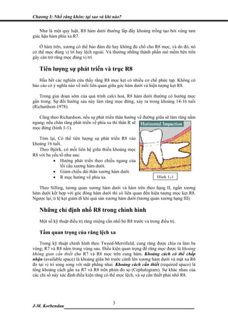Chương I: Nhổ răng khôn: tại sao và khi nào?


    Như là một quy luật, R8 hàm dưới thường lấp đầy khoảng trống tạo bởi vùng tam
giác hậu hàm phía xa R7.

    Ở hàm trên, xương có thể bảo đảm đủ hay không đủ chổ cho R8 mọc, và do đó, nó
có thể mọc đúng vị trí hay lệch ngoài. Và thường những thành phần mô mềm bên trên
gây cản trở răng mọc đúng vị trí.

   Tiên lượng sự phát triển và trục R8
   Hầu hết các nghiên cứu thấy rằng R8 mọc kẹt có nhiều cơ chế phức tạp. Không có
báo cáo có ý nghĩa nào về mối liên quan giữa góc hàm dưới và hiện tượng kẹt R8.

   Trong giai đoạn sớm của quá trình calci hoá, R8 hàm dưới thường có hướng mọc
gần trong. Sự đổi hướng sau này làm răng mọc đứng, xảy ra trong khoảng 14-16 tuổi
(Richardson-1978).

   Cũng theo Richardson, nếu sự phát triển thân hướng về đường giữa sẽ làm răng nằm
ngang; nếu chân răng phát triển về phía xa thì thân R sẽ
mọc đứng (hình 1-1).

   Tóm lại, Có thể tiên lượng sự phát triển R8 vào
khoảng 16 tuổi.
   Theo Björk, có mối liên hệ giữa thiếu khoảng mọc
R8 với ba yếu tố như sau:
           • Hướng phát triển theo chiều ngang của
               lồi cầu xương hàm dưới.
           • Giảm chiều dài thân xương hàm dưới.
           • R mọc hướng về phía xa.                               Hình 1-1

   Theo Silling, tương quan xương hàm dưới và hàm trên theo hạng II, ngắn xương
hàm dưới kết hợp với góc đóng hàm dưới thì có liên quan đến hiện tượng mọc kẹt R8.
Ngược lại, tỉ lệ kẹt giảm đi khi quá sản xương hàm dưới (tương quan xương hạng III).

   Những chỉ định nhổ R8 trong chỉnh hình
   Một số kỹ thuật điều trị răng miệng cần nhổ bỏ R8 trước và trong điều trị.

   Tầm quan trọng của răng lệch xa
    Trong kỹ thuật chỉnh hình theo Tweed-Merrifield, cung răng được chia ra làm ba
vùng; R7 và R8 nằm trong vùng sau. Điều kiện quan trọng để răng mọc được là khoảng
không gian cần thiết cho R7 và R8 mọc trên cung hàm. Khoảng cách có thể chấp
nhận (available space) là khoảng giữa bờ trước cành lên xương hàm dưới và mặt xa R6
đo tại vị trí song song với mặt phẳng nhai. Khoảng cách cần thiết (required space) là
tổng khoảng cách gần xa R7 và R8 trên phim đo sọ (Cephalogram). Sự khác nhau của
các chỉ số này xác định điều kiện răng có thể mọc lệch, và sự cần thiết phải nhổ R8.




                             3
J-M. Korbendau  __________________________________
 