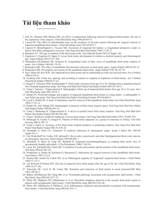 Tài liệu tham khảo

1. Sisk AL, Hammer WB, Shelton DW, Joy ED Jr. Complications following removal of impacted third molars: the role of
   the experience of the surgeon. J Oral Maxillofac Surg 1986;44:855–9.
2. Larsen PE. The effect of chlorhexidine rinse on the incidence of alveolar osteitis following the surgical removal of
   impacted mandibular third molars. J Oral Maxillofac Surg 1991;49:932–7.
3. Capuzzi P, Montebugnoli L, Vaccaro MA. Extraction of impacted 3rd molars—a longitudinal prospective study on
   factors that affect postoperative recovery. Oral Surg Oral Med Oral Pathol 1994;77:341–3.
4. Rantanen AV. The age of eruption of the third molar teeth. Acta Odontol Scand 1967;25 Suppl 1:48.
5. Engstrom C, Engstrom H, Sagne S. Lower third molar development in relation to skeletal maturity and chronological
   age. Angle Orthod 1983;53:97–106.
6. Richardson ER,Malhotra SK, Semenva K. Longitudinal study of three views of mandibular third molar eruption in
   males. Am J Orthod 1984;86:119–29.
7. Richardson ME. The effect of mandibular first premolar extraction on third molar space. Angle Orthod 1989;59:291–4.
8. Richardson ME. Pre-eruptive movements of the mandibular third molar. Angle Orthod 1978; 48:187–93.
9. Ng F, Bums M, Ken WJS. The impacted lower third molar and its relationship to tooth size and arch form. Eur J Orthod
   1986;8:254–8.
10. Forsberg CM. Tooth size, spacing, and crowding in relation to eruption or impaction of third molars. Am J Orthod
   Dentofacial Orthop 1988;94:57–62.
11. Kruger E, Thomson WM, Konthasinghe P. Third molar outcomes from age 18 to 26: findings from a population-based
   New Zealand longitudinal study. Oral Surg Oral Med Oral Pathol Oral Radiol Endod 2001;92:150–5.
12. Venta I, Turtola L, Ylipaavalniemi P. Radiographic follow-up of impacted third molars from age 20 to 32 years. Int J
   Oral Maxillofac Surg 2001;30:54–7.
13. Hattab FN. Positional changes and eruption of impacted mandibular third molars in young adults—a radiographic 4-
   year follow-up study. Oral Surg Oral Med Oral Pathol Oral Radiol Endod 1997;84:604–8.
14. Lysell L, Rohlin M. A study of indications used for removal of the mandibular third molar. Int J Oral Maxillofac Surg
   1988;17:161–4.
15. Hattab FN, Abu Alhaija ESJ. Radiographic evaluation of third molar eruption space. Oral Surg Oral Med Oral Pathol
   Oral Radiol Endod 1999;88:285–91.
16. Venta I, Murtomaa H, Ylipaavalniemi P. A device to predict lower third molar eruption. Oral Surg Oral Med Oral
   Pathol Oral Radiol Endod 1997;84:598–603.
17. Venta I. Predictive model for impaction of lower third molars. Oral Surg Oral Med Oral Pathol 1993; 76:699–703.
18. Mollaoglu N, Cetiner S, Gungor K. Patterns of third molar impaction in a group of volunteers in Turkey. Clin Oral
   Investig 2002;6:109–13.
19. Venta I, Schou S. Accuracy of the third molar eruption predictor in predicting eruption. Oral Surg Oral Med Oral
   Pathol Oral Radiol Endod 2001;91:638–42.
20. Heimdahl A, Nord CE. Treatment of orofacial infections of odontogenic origin. Scand J Infect Dis 1985;46
   Suppl:101–5.
21. Van Winkelhoff AJ, Carlee AW, deGraaff J. Bacteroides endodontalis and other blackpigmented Bacteroides species
   in odontogenic abscesses. Infect Immun 1985;49:494–7.
22. Mombelli A, Buser D, Lang NP, Berthold H. Suspected periodontopathogens in erupting third molar sites of
   periodontally healthy individuals. J Clin Periodontol 1990;17:48–54.
23. Leone SA, Edenfield MJ, Cohen ME. Correlation of acute pericoronitis and the position of the mandibular third molar.
   Oral Surg 1986;62:245–50.
24. Nordenram A, Hultin M, Kjellman O, Ramstrom G. Indications for surgical removal of the mandibular third molar.
   Swed Dent J 1987;2:23–9.
25. Stanley HR, Alattar M, Collett WE, et al. Pathological sequelae of “neglected” impacted third molars. J Oral Pathol
   1988;17:113–7.
26. von Wowern N,Nielsen HO. The fate of impacted lower third molars after the age of 20. Int J Oral Maxillofac Surg
   1989;18:277–80.
27. Schroeder DC, Cecil JC III, Cohen ME. Retention and extraction of third molars in naval personnel.Mil Med
   1983;148:50–3.
28. Blakey GH,Marciani RD, Haug RH, et al. Periodontal pathology associated with asymptomatic third molars. J Oral
   Maxillofac Surg 2002;60:1227–33.
29. White RP, Madianos PN, Offenbacher S, et al. Microbial complexes detected in the second/ third molar region in
   patients with asymptomatic third molars. J Oral Maxillofac Surg 2002;60:1234–40.
30. White, RP, Offenbacher S, Phillips C, et al. Inflammatory mediators and periodontitis in patients with asymptomatic
   third molars. J Oral Maxillofac Surg 2002;60:1241–5.
 