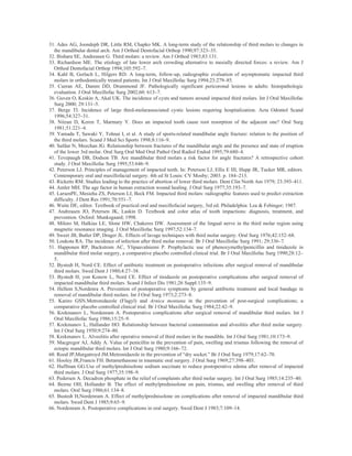 31. Ades AG, Joondeph DR, Little RM, Chapko MK. A long-term study of the relationship of third molars to changes in
  the mandibular dental arch. Am J Orthod Dentofacial Orthop 1990;97:323–35.
32. Bishara SE, Andreasen G. Third molars: a review. Am J Orthod 1983;83:131.
33. Richardson ME. The etiology of late lower arch crowding alternative to mesially directed forces: a review. Am J
  Orthod Dentofacial Orthop 1994;105:592–7.
34. Kahl B, Gerlach L, Hilgers RD. A long-term, follow-up, radiographic evaluation of asymptomatic impacted third
  molars in orthodontically treated patients. Int J Oral Maxillofac Surg 1994;23:279–85.
35. Curran AE, Damm DD, Drummond JF. Pathologically significant pericoronal lesions in adults: histopathologic
  evaluation. J Oral Maxillofac Surg 2002;60: 613–7.
36. Guven O, Keskin A, Akal UK. The incidence of cysts and tumors around impacted third molars. Int J Oral Maxillofac
  Surg 2000; 29:131–5.
37. Berge TI. Incidence of large third-molarassociated cystic lesions requiring hospitalization. Acta Odontol Scand
  1996;54:327–31.
38. Nitzan D, Keren T, Marmary Y. Does an impacted tooth cause root resorption of the adjacent one? Oral Surg
  1981;51:221–4.
39. Yamada T, Sawaki Y, Tohnai I, et al. A study of sports-related mandibular angle fracture: relation to the position of
  the third molars. Scand J Med Sci Sports 1998;8:116–9.
40. Safdar N, Meechan JG. Relationship between fractures of the mandibular angle and the presence and state of eruption
  of the lower 3rd molar. Oral Surg Oral Med Oral Pathol Oral Radiol Endod 1995;79:680–4.
41. Tevepaugh DB, Dodson TB. Are mandibular third molars a risk factor for angle fractures? A retrospective cohort
  study. J Oral Maxillofac Surg 1995;53:646–9.
42. Peterson LJ. Principles of management of impacted teeth. In: Peterson LJ, Ellis E III, Hupp JR, Tucker MR, editors.
  Contemporary oral and maxillofacial surgery. 4th ed St Louis: CV Mosby; 2003. p. 184–213.
43. Ricketts RM. Studies leading to the practice of abortion of lower third molars. Dent Clin North Am 1979; 23:393–411.
44. Amler MH. The age factor in human extraction wound healing. J Oral Surg 1977;35:193–7.
45. LarsenPE, Mesieha ZS, Peterson LJ, Beck FM. Impacted third molars: radiographic features used to predict extraction
  difficulty. J Dent Res 1991;70:551–7.
46. Waite DE, editor. Textbook of practical oral and maxillofacial surgery, 3rd ed. Philadelphia: Lea & Febinger; 1987.
47. Andreasen JO, Petersen JK, Laskin D. Textbook and color atlas of tooth impactions: diagnosis, treatment, and
  prevention. Oxford: Munksgaard; 1998.
48. Miloro M, Halkias LE, Slone HW, Chakeres DW. Assessment of the lingual nerve in the third molar region using
  magnetic resonance imaging. J Oral Maxillofac Surg 1997;52:134–7.
49. Sweet JB, Butler DP, Drager JL. Effects of lavage techniques with third molar surgery. Oral Surg 1976;42:152–68.
50. Loukota RA. The incidence of infection after third molar removal. Br J Oral Maxillofac Surg 1991; 29:336–7.
51. Happonen RP, Backstrom AC, Ylipaavalniemi P. Prophylactic use of phenoxymethylpenicillin and tinidazole in
  mandibular third molar surgery, a comparative placebo controlled clinical trial. Br J Oral Maxillofac Surg 1990;28:12–
  5.
52. Bystedt H, Nord CE. Effect of antibiotic treatment on postoperative infections after surgical removal of mandibular
  third molars. Swed Dent J 1980;4:27–38.
53. Bystedt H, yon Konow L, Nord CE. Effect of tinidazole on postoperative complications after surgical removal of
  impacted mandibular third molars. Scand J Infect Dis 1981;26 Suppl:135–9.
54. Hellem S,Nordenra A. Prevention of postoperative symptoms by general antibiotic treatment and local bandage in
  removal of mandibular third molars. Int J Oral Surg 1973;2:273–8.
55. Kariro GSN.Metronidazole (Flagyl) and Arnica montana in the prevention of post-surgical complications; a
  comparative placebo controlled clinical trial. Br J Oral Maxillofac Surg 1984;22:42–9.
56. Krekmanov L, Nordenram A. Postoperative complications after surgical removal of mandibular third molars. Int J
  Oral Maxillofac Surg 1986;15:25–9.
57. Krekmanov L, Hallander HO. Relationship between bacterial contamination and alveolitis after third molar surgery.
  Int J Oral Surg 1950;9:274–80.
58. Krekmanov L. Alveolitis after operative removal of third molars in the mandible. Int J Oral Surg 1981;10:173–9.
59. Macgregor AJ, Addy A. Value of penicillin in the prevention of pain, swelling and trismus following the removal of
  ectopic mandibular third molars. Int J Oral Surg 1980;9:166–72.
60. Rood JP,Murgatroyd JM.Metronidazole in the prevention of “dry socket.” Br J Oral Surg 1979;17:62–70.
61. Hooley JR,Francis FH. Betamethasone in traumatic oral surgery. J Oral Surg 1969;27:398–403.
62. Huffman GG.Use of methylprednisolone sodium succinate to reduce postoperative edema after removal of impacted
  third molars. J Oral Surg 1977;35:198–9.
63. Pedersen A. Decadron phosphate in the relief of complaints after third molar surgery. Int J Oral Surg 1985;14:235–40.
64. Beirne OH, Hollander B. The effect of methylprednisolone on pain, trismus, and swelling after removal of third
  molars. Oral Surg 1986;61:134–8.
65. Bustedt H,Nordenram A. Effect of methylprednisolone on complications after removal of impacted mandibular third
  molars. Swed Dent J 1985;9:65–9.
66. Nordenram A. Postoperative complications in oral surgery. Swed Dent J 1983;7:109–14.
 