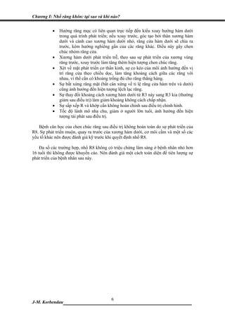 Chương I: Nhổ răng khôn: tại sao và khi nào?


          •   Hướng răng mọc có liên quan trực tiếp đến kiểu xoay hướng hàm dưới
              trong quá trình phát triển; nếu xoay trước, góc tạo bởi thân xương hàm
              dưới và cành cao xương hàm dưới nhỏ, răng cửa hàm dưới sẽ chìa ra
              trước, kèm hướng nghiêng gần của các răng khác. Điều này gây chen
              chúc nhóm răng cửa.
          •   Xương hàm dưới phát triển trễ, theo sau sự phát triển của xương vùng
              răng trước, xoay trước làm tăng thêm hiện tượng chen chúc răng.
          •   Xét về mặt phát triển cơ thần kinh, sự co kéo của môi ảnh hưởng đến vị
              trí răng cửa theo chiều dọc, làm tăng khoảng cách giữa các răng với
              nhau, vì thế cần có khoảng trống đủ cho răng thẳng hàng.
          •   Sự bất xứng răng mặt (bất cân xứng về tỉ lệ răng cửa hàm trên và dưới)
              cũng ảnh hưởng đến hiện tượng lệch lạc răng.
          •   Sự thay đổi khoảng cách xương hàm dưới từ R3 này sang R3 kia (thường
              giảm sau điều trị) làm giảm khoảng không cách chấp nhận.
          •   Sự sấp xếp R và khớp cắn không hoàn chỉnh sau điều trị chỉnh hình.
          •   Tốc độ lành mô nha chu, giảm ở người lớn tuổi, ảnh hưởng đến hiện
              tượng tái phát sau điều trị.

   Bệnh căn học của chen chúc răng sau điều trị không hoàn toàn do sự phát triển của
R8. Sự phát triển muộn, quay ra trước của xương hàm dưới, cơ môi cằm và một số các
yếu tố khác nên được đánh giá kỹ trước khi quyết định nhổ R8.

    Đa số các trường hợp, nhổ R8 không có triệu chứng lâm sàng ở bệnh nhân nhỏ hơn
16 tuổi thì không được khuyến cáo. Nên đánh giá một cách toàn diện để tiên lượng sự
phát triển của bệnh nhân sau này.




                             6
J-M. Korbendau  __________________________________
 