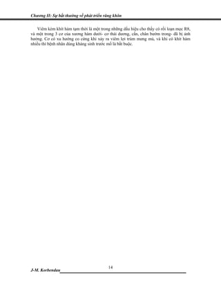 Chương II: Sự bất thường về phát triển răng khôn


   Viêm kèm khít hàm tạm thời là một trong những dấu hiệu cho thấy có rối loạn mọc R8,
và một trong 3 cơ của xương hàm dưới- cơ thái dương, cắn, chân bướm trong- đã bị ảnh
hưởng. Cơ có xu hướng co cứng khi xảy ra viêm lợi trùm mưng mủ, và khi có khít hàm
nhiều thì bệnh nhân dùng kháng sinh trước mổ là bắt buộc.




                            14
J-M. Korbendau ___________________________________
 